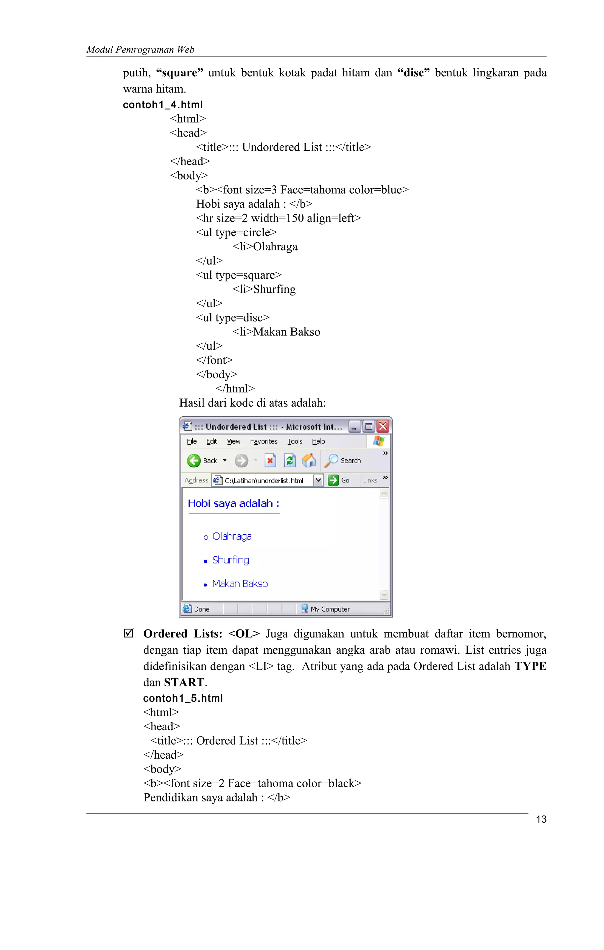 Modul Pemrograman Web
putih, “square” untuk bentuk kotak padat hitam dan “disc” bentuk lingkaran pada
warna hitam.
contoh1_4.html
<html>
<head>
<title>::: Undordered List :::</title>
</head>
<body>
<b><font size=3 Face=tahoma color=blue>
Hobi saya adalah : </b>
<hr size=2 width=150 align=left>
<ul type=circle>
<li>Olahraga
</ul>
<ul type=square>
<li>Shurfing
</ul>
<ul type=disc>
<li>Makan Bakso
</ul>
</font>
</body>
</html>
Hasil dari kode di atas adalah:
 Ordered Lists: <OL> Juga digunakan untuk membuat daftar item bernomor,
dengan tiap item dapat menggunakan angka arab atau romawi. List entries juga
didefinisikan dengan <LI> tag. Atribut yang ada pada Ordered List adalah TYPE
dan START.
contoh1_5.html
<html>
<head>
<title>::: Ordered List :::</title>
</head>
<body>
<b><font size=2 Face=tahoma color=black>
Pendidikan saya adalah : </b>
13
 