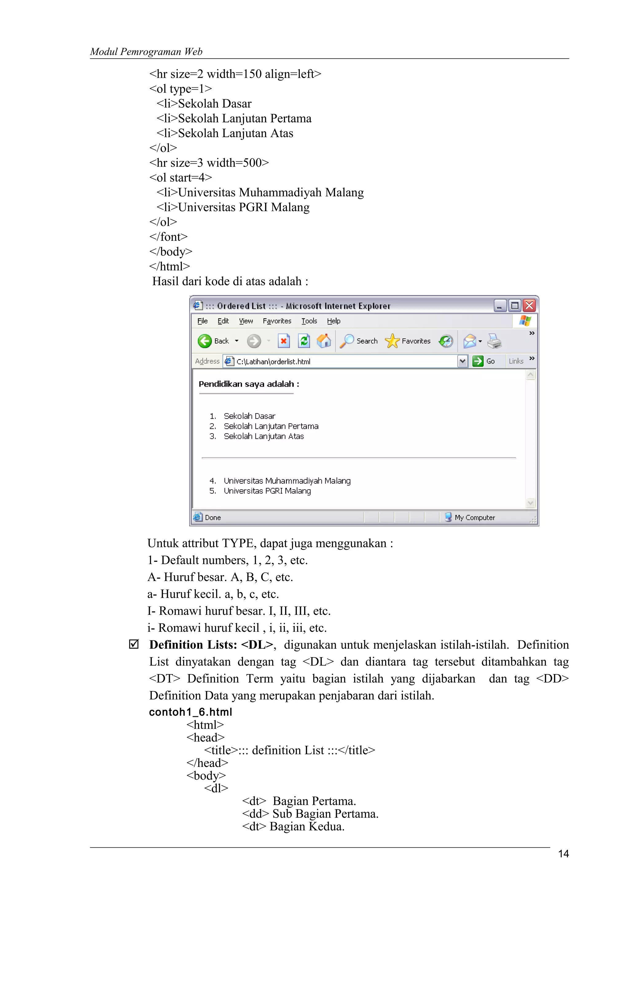 Modul Pemrograman Web
<hr size=2 width=150 align=left>
<ol type=1>
<li>Sekolah Dasar
<li>Sekolah Lanjutan Pertama
<li>Sekolah Lanjutan Atas
</ol>
<hr size=3 width=500>
<ol start=4>
<li>Universitas Muhammadiyah Malang
<li>Universitas PGRI Malang
</ol>
</font>
</body>
</html>
Hasil dari kode di atas adalah :
Untuk attribut TYPE, dapat juga menggunakan :
1- Default numbers, 1, 2, 3, etc.
A- Huruf besar. A, B, C, etc.
a- Huruf kecil. a, b, c, etc.
I- Romawi huruf besar. I, II, III, etc.
i- Romawi huruf kecil , i, ii, iii, etc.
 Definition Lists: <DL>, digunakan untuk menjelaskan istilah-istilah. Definition
List dinyatakan dengan tag <DL> dan diantara tag tersebut ditambahkan tag
<DT> Definition Term yaitu bagian istilah yang dijabarkan dan tag <DD>
Definition Data yang merupakan penjabaran dari istilah.
contoh1_6.html
<html>
<head>
<title>::: definition List :::</title>
</head>
<body>
<dl>
<dt> Bagian Pertama.
<dd> Sub Bagian Pertama.
<dt> Bagian Kedua.
14
 