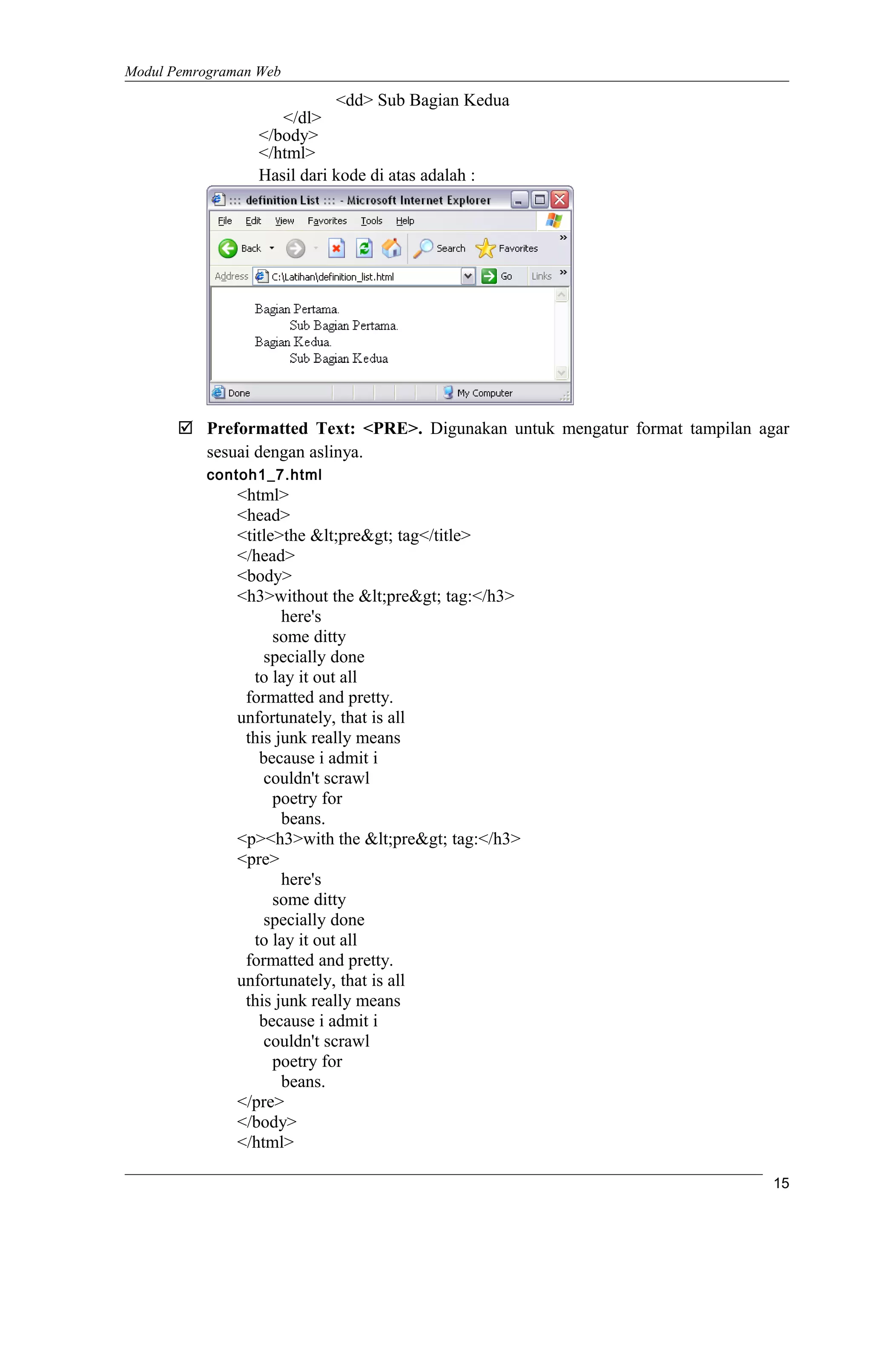 Modul Pemrograman Web
<dd> Sub Bagian Kedua
</dl>
</body>
</html>
Hasil dari kode di atas adalah :
 Preformatted Text: <PRE>. Digunakan untuk mengatur format tampilan agar
sesuai dengan aslinya.
contoh1_7.html
<html>
<head>
<title>the &lt;pre&gt; tag</title>
</head>
<body>
<h3>without the &lt;pre&gt; tag:</h3>
here's
some ditty
specially done
to lay it out all
formatted and pretty.
unfortunately, that is all
this junk really means
because i admit i
couldn't scrawl
poetry for
beans.
<p><h3>with the &lt;pre&gt; tag:</h3>
<pre>
here's
some ditty
specially done
to lay it out all
formatted and pretty.
unfortunately, that is all
this junk really means
because i admit i
couldn't scrawl
poetry for
beans.
</pre>
</body>
</html>
15
 