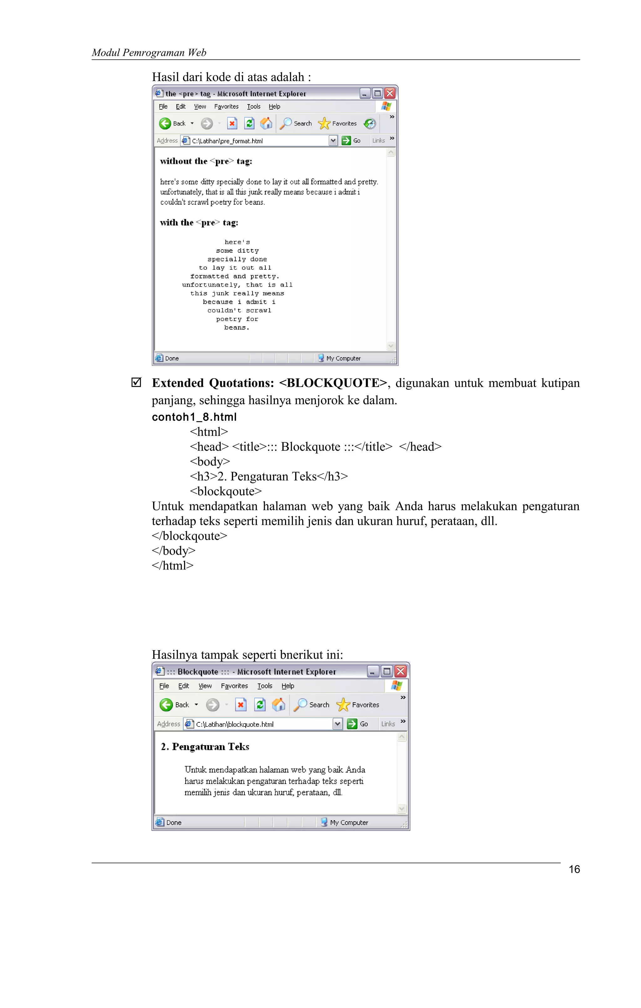 Modul Pemrograman Web
Hasil dari kode di atas adalah :
 Extended Quotations: <BLOCKQUOTE>, digunakan untuk membuat kutipan
panjang, sehingga hasilnya menjorok ke dalam.
contoh1_8.html
<html>
<head> <title>::: Blockquote :::</title> </head>
<body>
<h3>2. Pengaturan Teks</h3>
<blockqoute>
Untuk mendapatkan halaman web yang baik Anda harus melakukan pengaturan
terhadap teks seperti memilih jenis dan ukuran huruf, perataan, dll.
</blockqoute>
</body>
</html>
Hasilnya tampak seperti bnerikut ini:
16
 