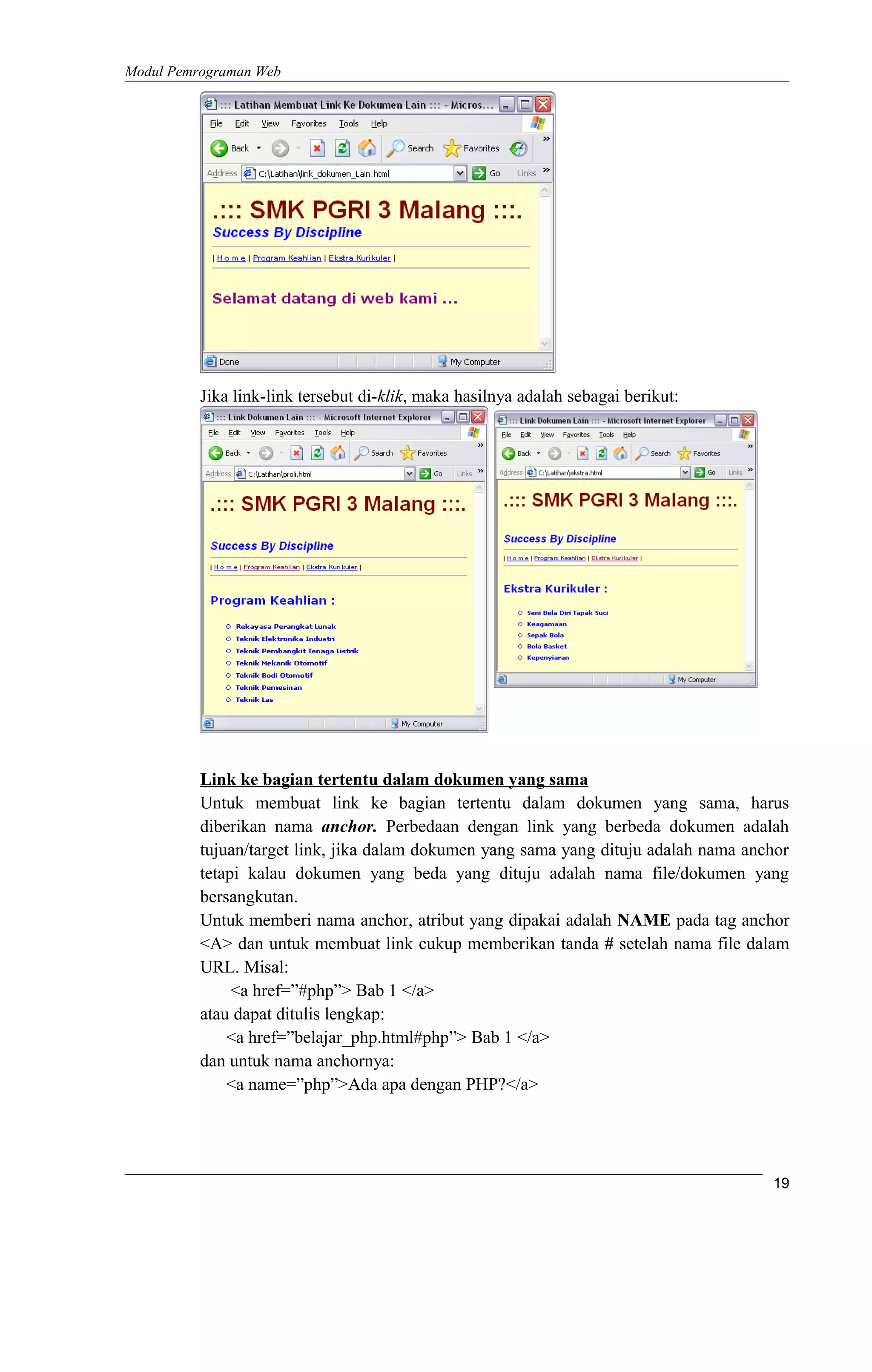 Modul Pemrograman Web
Jika link-link tersebut di-klik, maka hasilnya adalah sebagai berikut:
Link ke bagian tertentu dalam dokumen yang sama
Untuk membuat link ke bagian tertentu dalam dokumen yang sama, harus
diberikan nama anchor. Perbedaan dengan link yang berbeda dokumen adalah
tujuan/target link, jika dalam dokumen yang sama yang dituju adalah nama anchor
tetapi kalau dokumen yang beda yang dituju adalah nama file/dokumen yang
bersangkutan.
Untuk memberi nama anchor, atribut yang dipakai adalah NAME pada tag anchor
<A> dan untuk membuat link cukup memberikan tanda # setelah nama file dalam
URL. Misal:
<a href=”#php”> Bab 1 </a>
atau dapat ditulis lengkap:
<a href=”belajar_php.html#php”> Bab 1 </a>
dan untuk nama anchornya:
<a name=”php”>Ada apa dengan PHP?</a>
19
 