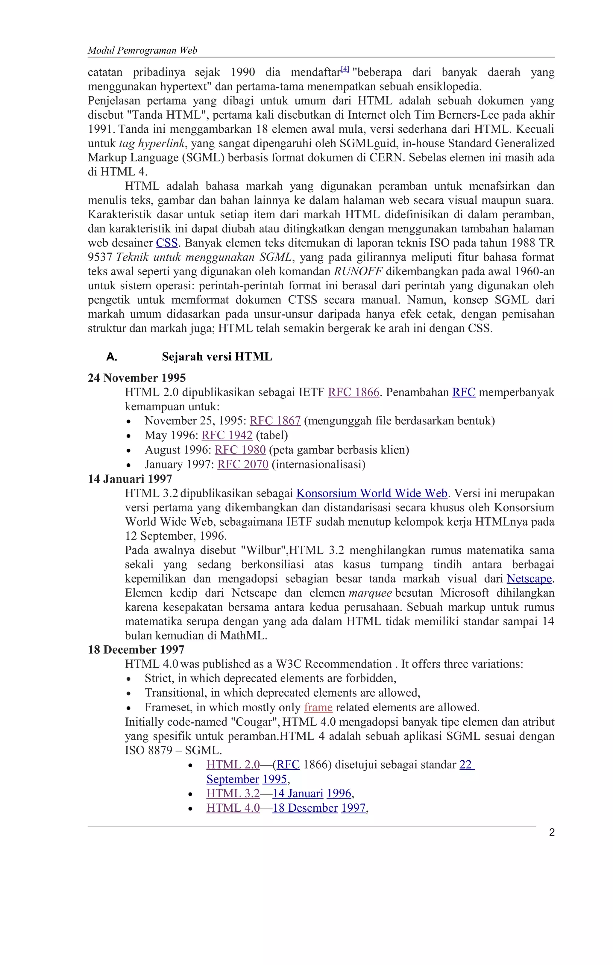 Modul Pemrograman Web
catatan pribadinya sejak 1990 dia mendaftar[4]
"beberapa dari banyak daerah yang
menggunakan hypertext" dan pertama-tama menempatkan sebuah ensiklopedia.
Penjelasan pertama yang dibagi untuk umum dari HTML adalah sebuah dokumen yang
disebut "Tanda HTML", pertama kali disebutkan di Internet oleh Tim Berners-Lee pada akhir
1991. Tanda ini menggambarkan 18 elemen awal mula, versi sederhana dari HTML. Kecuali
untuk tag hyperlink, yang sangat dipengaruhi oleh SGMLguid, in-house Standard Generalized
Markup Language (SGML) berbasis format dokumen di CERN. Sebelas elemen ini masih ada
di HTML 4.
HTML adalah bahasa markah yang digunakan peramban untuk menafsirkan dan
menulis teks, gambar dan bahan lainnya ke dalam halaman web secara visual maupun suara.
Karakteristik dasar untuk setiap item dari markah HTML didefinisikan di dalam peramban,
dan karakteristik ini dapat diubah atau ditingkatkan dengan menggunakan tambahan halaman
web desainer CSS. Banyak elemen teks ditemukan di laporan teknis ISO pada tahun 1988 TR
9537 Teknik untuk menggunakan SGML, yang pada gilirannya meliputi fitur bahasa format
teks awal seperti yang digunakan oleh komandan RUNOFF dikembangkan pada awal 1960-an
untuk sistem operasi: perintah-perintah format ini berasal dari perintah yang digunakan oleh
pengetik untuk memformat dokumen CTSS secara manual. Namun, konsep SGML dari
markah umum didasarkan pada unsur-unsur daripada hanya efek cetak, dengan pemisahan
struktur dan markah juga; HTML telah semakin bergerak ke arah ini dengan CSS.
A. Sejarah versi HTML
24 November 1995
HTML 2.0 dipublikasikan sebagai IETF RFC 1866. Penambahan RFC memperbanyak
kemampuan untuk:
• November 25, 1995: RFC 1867 (mengunggah file berdasarkan bentuk)
• May 1996: RFC 1942 (tabel)
• August 1996: RFC 1980 (peta gambar berbasis klien)
• January 1997: RFC 2070 (internasionalisasi)
14 Januari 1997
HTML 3.2dipublikasikan sebagai Konsorsium World Wide Web. Versi ini merupakan
versi pertama yang dikembangkan dan distandarisasi secara khusus oleh Konsorsium
World Wide Web, sebagaimana IETF sudah menutup kelompok kerja HTMLnya pada
12 September, 1996.
Pada awalnya disebut "Wilbur",HTML 3.2 menghilangkan rumus matematika sama
sekali yang sedang berkonsiliasi atas kasus tumpang tindih antara berbagai
kepemilikan dan mengadopsi sebagian besar tanda markah visual dari Netscape.
Elemen kedip dari Netscape dan elemen marquee besutan Microsoft dihilangkan
karena kesepakatan bersama antara kedua perusahaan. Sebuah markup untuk rumus
matematika serupa dengan yang ada dalam HTML tidak memiliki standar sampai 14
bulan kemudian di MathML.
18 December 1997
HTML 4.0was published as a W3C Recommendation . It offers three variations:
• Strict, in which deprecated elements are forbidden,
• Transitional, in which deprecated elements are allowed,
• Frameset, in which mostly only frame related elements are allowed.
Initially code-named "Cougar", HTML 4.0 mengadopsi banyak tipe elemen dan atribut
yang spesifik untuk peramban.HTML 4 adalah sebuah aplikasi SGML sesuai dengan
ISO 8879 – SGML.
• HTML 2.0—(RFC 1866) disetujui sebagai standar 22
September 1995,
• HTML 3.2—14 Januari 1996,
• HTML 4.0—18 Desember 1997,
2
 