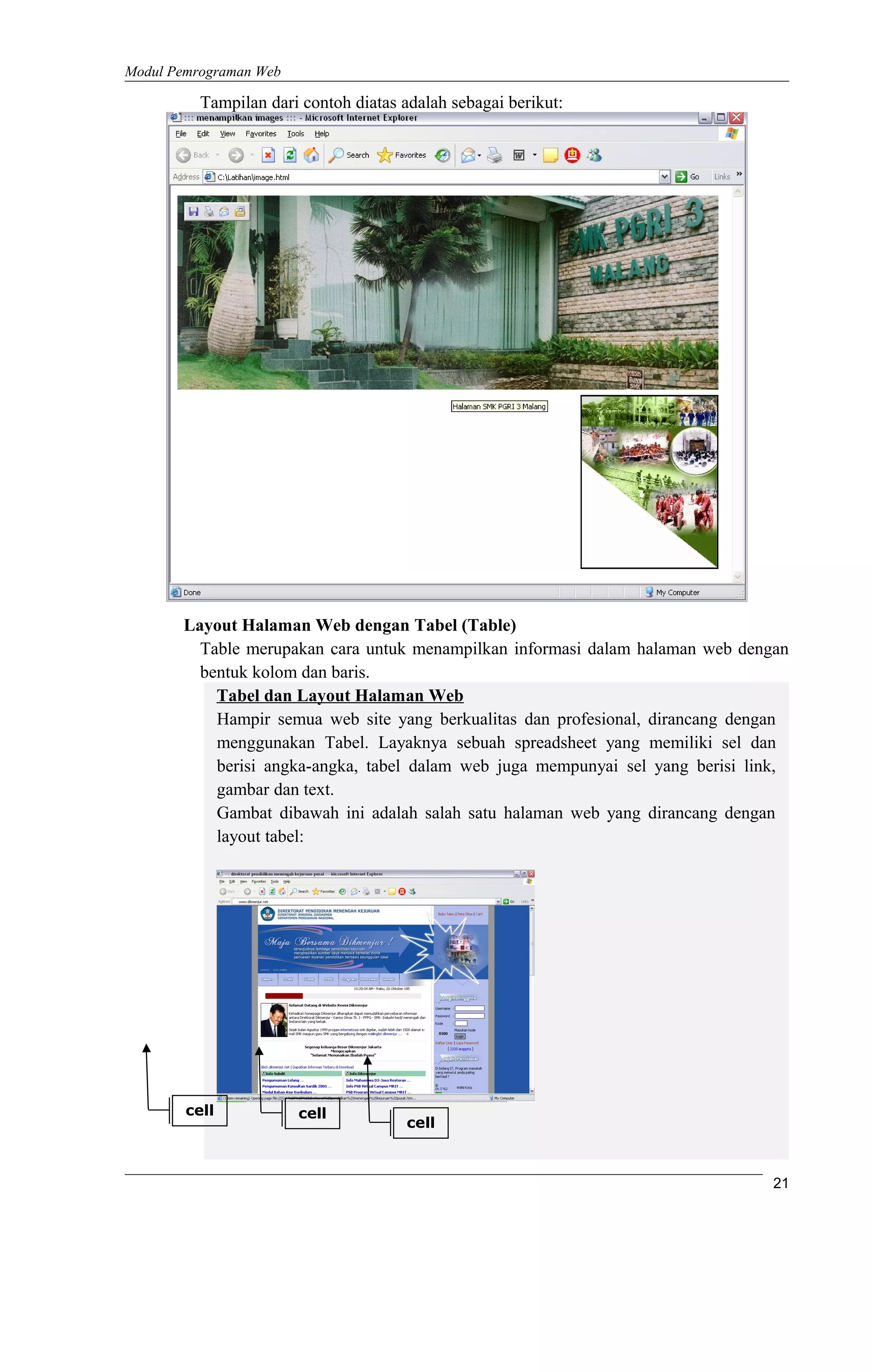 Modul Pemrograman Web
Tampilan dari contoh diatas adalah sebagai berikut:
Layout Halaman Web dengan Tabel (Table)
Table merupakan cara untuk menampilkan informasi dalam halaman web dengan
bentuk kolom dan baris.
Tabel dan Layout Halaman Web
Hampir semua web site yang berkualitas dan profesional, dirancang dengan
menggunakan Tabel. Layaknya sebuah spreadsheet yang memiliki sel dan
berisi angka-angka, tabel dalam web juga mempunyai sel yang berisi link,
gambar dan text.
Gambat dibawah ini adalah salah satu halaman web yang dirancang dengan
layout tabel:
21
cell
cell cell
 