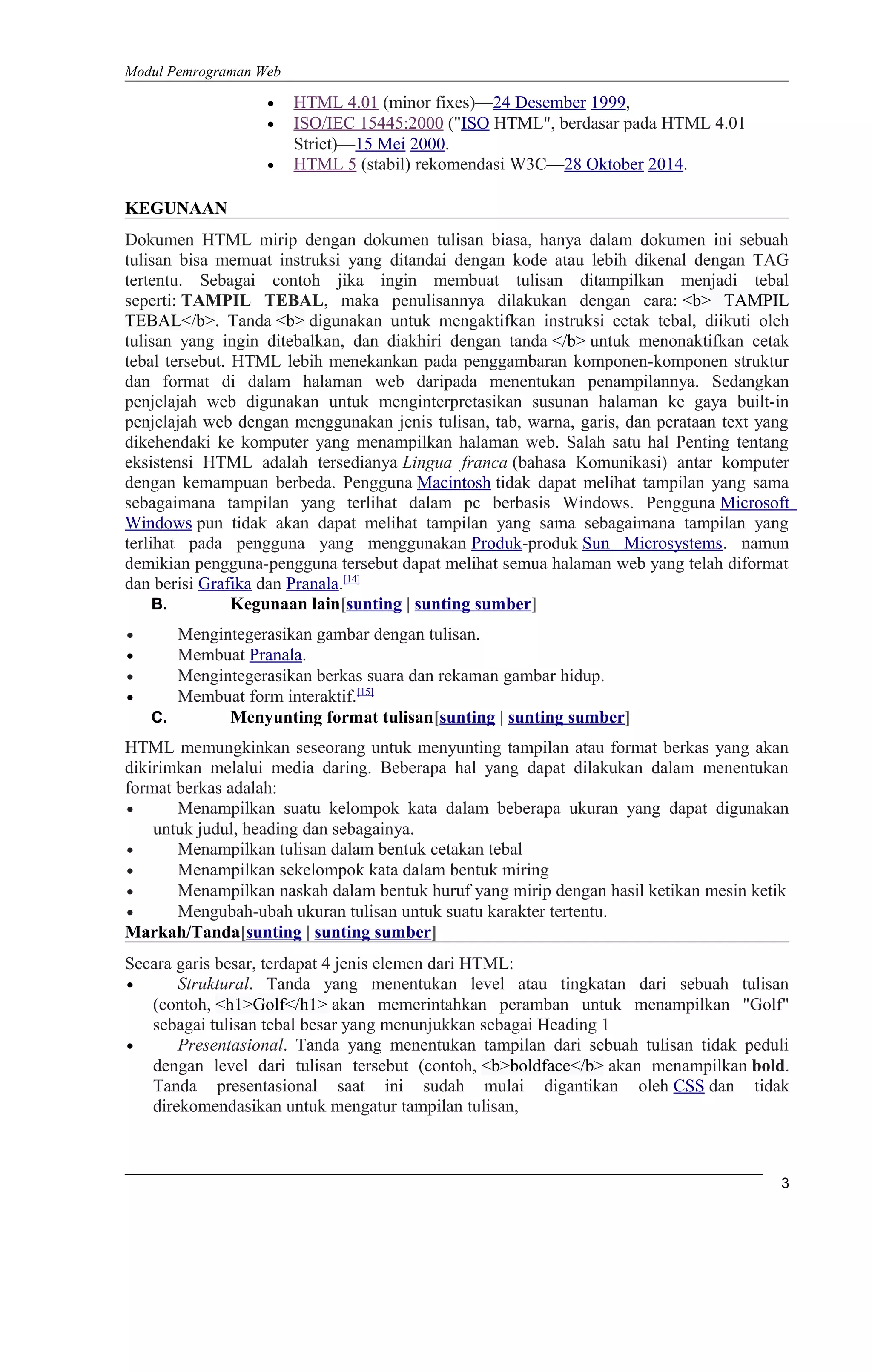 Modul Pemrograman Web
• HTML 4.01 (minor fixes)—24 Desember 1999,
• ISO/IEC 15445:2000 ("ISO HTML", berdasar pada HTML 4.01
Strict)—15 Mei 2000.
• HTML 5 (stabil) rekomendasi W3C—28 Oktober 2014.
KEGUNAAN
Dokumen HTML mirip dengan dokumen tulisan biasa, hanya dalam dokumen ini sebuah
tulisan bisa memuat instruksi yang ditandai dengan kode atau lebih dikenal dengan TAG
tertentu. Sebagai contoh jika ingin membuat tulisan ditampilkan menjadi tebal
seperti: TAMPIL TEBAL, maka penulisannya dilakukan dengan cara: <b> TAMPIL
TEBAL</b>. Tanda <b> digunakan untuk mengaktifkan instruksi cetak tebal, diikuti oleh
tulisan yang ingin ditebalkan, dan diakhiri dengan tanda </b> untuk menonaktifkan cetak
tebal tersebut. HTML lebih menekankan pada penggambaran komponen-komponen struktur
dan format di dalam halaman web daripada menentukan penampilannya. Sedangkan
penjelajah web digunakan untuk menginterpretasikan susunan halaman ke gaya built-in
penjelajah web dengan menggunakan jenis tulisan, tab, warna, garis, dan perataan text yang
dikehendaki ke komputer yang menampilkan halaman web. Salah satu hal Penting tentang
eksistensi HTML adalah tersedianya Lingua franca (bahasa Komunikasi) antar komputer
dengan kemampuan berbeda. Pengguna Macintosh tidak dapat melihat tampilan yang sama
sebagaimana tampilan yang terlihat dalam pc berbasis Windows. Pengguna Microsoft
Windows pun tidak akan dapat melihat tampilan yang sama sebagaimana tampilan yang
terlihat pada pengguna yang menggunakan Produk-produk Sun Microsystems. namun
demikian pengguna-pengguna tersebut dapat melihat semua halaman web yang telah diformat
dan berisi Grafika dan Pranala.[14]
B. Kegunaan lain[sunting | sunting sumber]
• Mengintegerasikan gambar dengan tulisan.
• Membuat Pranala.
• Mengintegerasikan berkas suara dan rekaman gambar hidup.
• Membuat form interaktif.[15]
C. Menyunting format tulisan[sunting | sunting sumber]
HTML memungkinkan seseorang untuk menyunting tampilan atau format berkas yang akan
dikirimkan melalui media daring. Beberapa hal yang dapat dilakukan dalam menentukan
format berkas adalah:
• Menampilkan suatu kelompok kata dalam beberapa ukuran yang dapat digunakan
untuk judul, heading dan sebagainya.
• Menampilkan tulisan dalam bentuk cetakan tebal
• Menampilkan sekelompok kata dalam bentuk miring
• Menampilkan naskah dalam bentuk huruf yang mirip dengan hasil ketikan mesin ketik
• Mengubah-ubah ukuran tulisan untuk suatu karakter tertentu.
Markah/Tanda[sunting | sunting sumber]
Secara garis besar, terdapat 4 jenis elemen dari HTML:
• Struktural. Tanda yang menentukan level atau tingkatan dari sebuah tulisan
(contoh, <h1>Golf</h1> akan memerintahkan peramban untuk menampilkan "Golf"
sebagai tulisan tebal besar yang menunjukkan sebagai Heading 1
• Presentasional. Tanda yang menentukan tampilan dari sebuah tulisan tidak peduli
dengan level dari tulisan tersebut (contoh, <b>boldface</b> akan menampilkan bold.
Tanda presentasional saat ini sudah mulai digantikan oleh CSS dan tidak
direkomendasikan untuk mengatur tampilan tulisan,
3
 