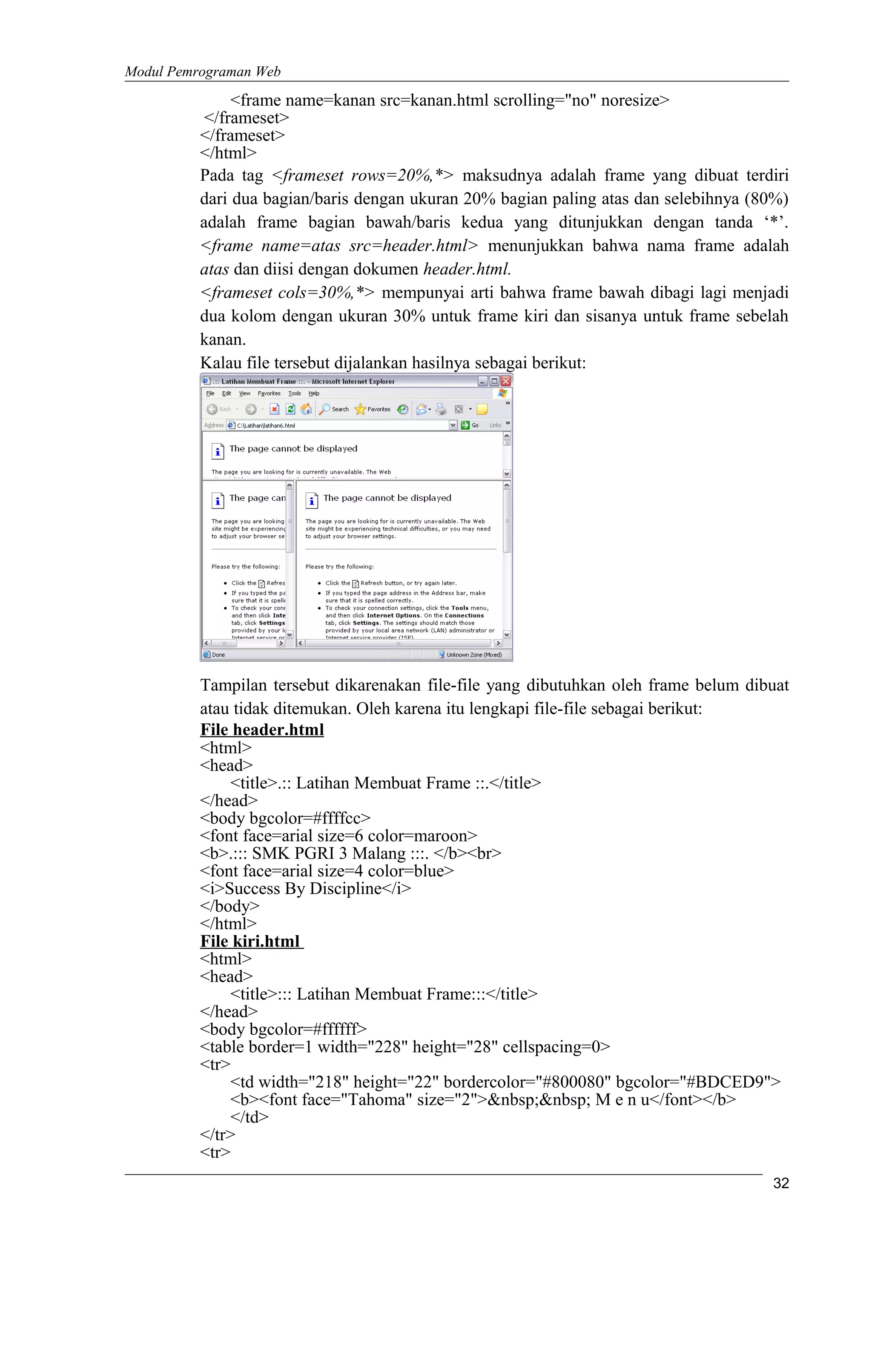 Modul Pemrograman Web
<frame name=kanan src=kanan.html scrolling="no" noresize>
</frameset>
</frameset>
</html>
Pada tag <frameset rows=20%,*> maksudnya adalah frame yang dibuat terdiri
dari dua bagian/baris dengan ukuran 20% bagian paling atas dan selebihnya (80%)
adalah frame bagian bawah/baris kedua yang ditunjukkan dengan tanda ‘*’.
<frame name=atas src=header.html> menunjukkan bahwa nama frame adalah
atas dan diisi dengan dokumen header.html.
<frameset cols=30%,*> mempunyai arti bahwa frame bawah dibagi lagi menjadi
dua kolom dengan ukuran 30% untuk frame kiri dan sisanya untuk frame sebelah
kanan.
Kalau file tersebut dijalankan hasilnya sebagai berikut:
Tampilan tersebut dikarenakan file-file yang dibutuhkan oleh frame belum dibuat
atau tidak ditemukan. Oleh karena itu lengkapi file-file sebagai berikut:
File header.html
<html>
<head>
<title>.:: Latihan Membuat Frame ::.</title>
</head>
<body bgcolor=#ffffcc>
<font face=arial size=6 color=maroon>
<b>.::: SMK PGRI 3 Malang :::. </b><br>
<font face=arial size=4 color=blue>
<i>Success By Discipline</i>
</body>
</html>
File kiri.html
<html>
<head>
<title>::: Latihan Membuat Frame:::</title>
</head>
<body bgcolor=#ffffff>
<table border=1 width="228" height="28" cellspacing=0>
<tr>
<td width="218" height="22" bordercolor="#800080" bgcolor="#BDCED9">
<b><font face="Tahoma" size="2">&nbsp;&nbsp; M e n u</font></b>
</td>
</tr>
<tr>
32
 