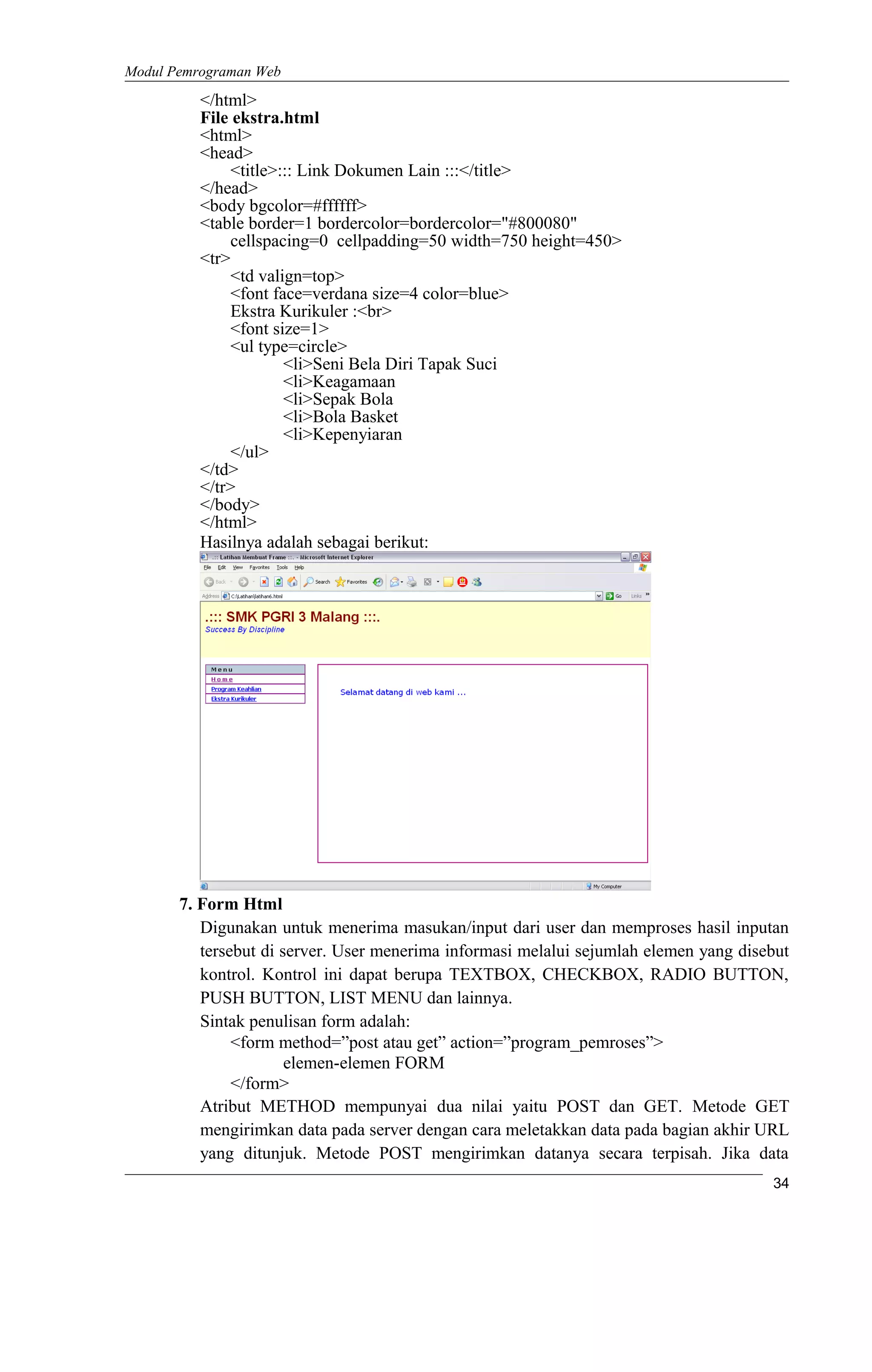 Modul Pemrograman Web
</html>
File ekstra.html
<html>
<head>
<title>::: Link Dokumen Lain :::</title>
</head>
<body bgcolor=#ffffff>
<table border=1 bordercolor=bordercolor="#800080"
cellspacing=0 cellpadding=50 width=750 height=450>
<tr>
<td valign=top>
<font face=verdana size=4 color=blue>
Ekstra Kurikuler :<br>
<font size=1>
<ul type=circle>
<li>Seni Bela Diri Tapak Suci
<li>Keagamaan
<li>Sepak Bola
<li>Bola Basket
<li>Kepenyiaran
</ul>
</td>
</tr>
</body>
</html>
Hasilnya adalah sebagai berikut:
7. Form Html
Digunakan untuk menerima masukan/input dari user dan memproses hasil inputan
tersebut di server. User menerima informasi melalui sejumlah elemen yang disebut
kontrol. Kontrol ini dapat berupa TEXTBOX, CHECKBOX, RADIO BUTTON,
PUSH BUTTON, LIST MENU dan lainnya.
Sintak penulisan form adalah:
<form method=”post atau get” action=”program_pemroses”>
elemen-elemen FORM
</form>
Atribut METHOD mempunyai dua nilai yaitu POST dan GET. Metode GET
mengirimkan data pada server dengan cara meletakkan data pada bagian akhir URL
yang ditunjuk. Metode POST mengirimkan datanya secara terpisah. Jika data
34
 