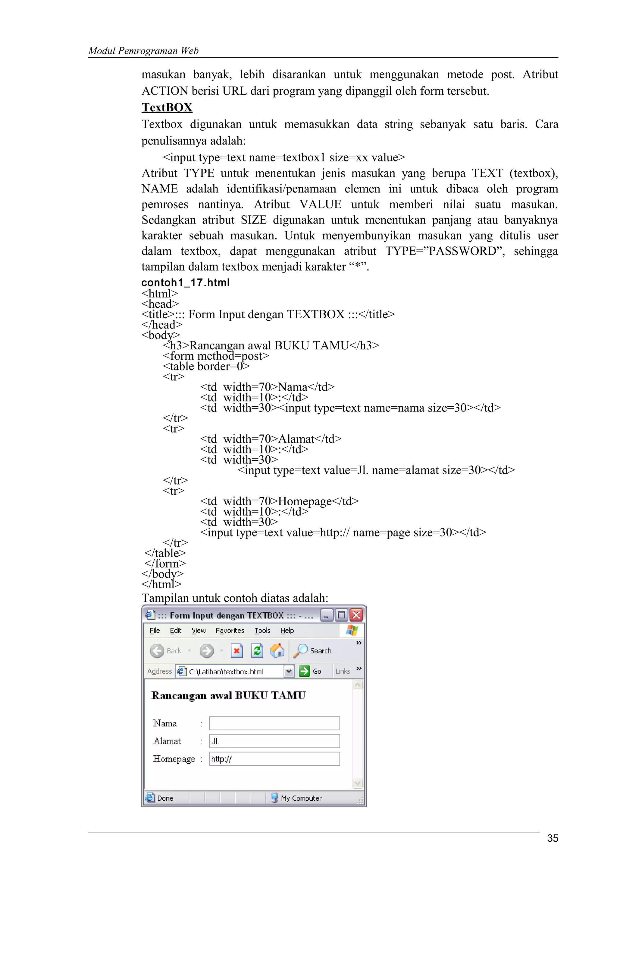 Modul Pemrograman Web
masukan banyak, lebih disarankan untuk menggunakan metode post. Atribut
ACTION berisi URL dari program yang dipanggil oleh form tersebut.
TextBOX
Textbox digunakan untuk memasukkan data string sebanyak satu baris. Cara
penulisannya adalah:
<input type=text name=textbox1 size=xx value>
Atribut TYPE untuk menentukan jenis masukan yang berupa TEXT (textbox),
NAME adalah identifikasi/penamaan elemen ini untuk dibaca oleh program
pemroses nantinya. Atribut VALUE untuk memberi nilai suatu masukan.
Sedangkan atribut SIZE digunakan untuk menentukan panjang atau banyaknya
karakter sebuah masukan. Untuk menyembunyikan masukan yang ditulis user
dalam textbox, dapat menggunakan atribut TYPE=”PASSWORD”, sehingga
tampilan dalam textbox menjadi karakter “*”.
contoh1_17.html
<html>
<head>
<title>::: Form Input dengan TEXTBOX :::</title>
</head>
<body>
<h3>Rancangan awal BUKU TAMU</h3>
<form method=post>
<table border=0>
<tr>
<td width=70>Nama</td>
<td width=10>:</td>
<td width=30><input type=text name=nama size=30></td>
</tr>
<tr>
<td width=70>Alamat</td>
<td width=10>:</td>
<td width=30>
<input type=text value=Jl. name=alamat size=30></td>
</tr>
<tr>
<td width=70>Homepage</td>
<td width=10>:</td>
<td width=30>
<input type=text value=http:// name=page size=30></td>
</tr>
</table>
</form>
</body>
</html>
Tampilan untuk contoh diatas adalah:
35
 