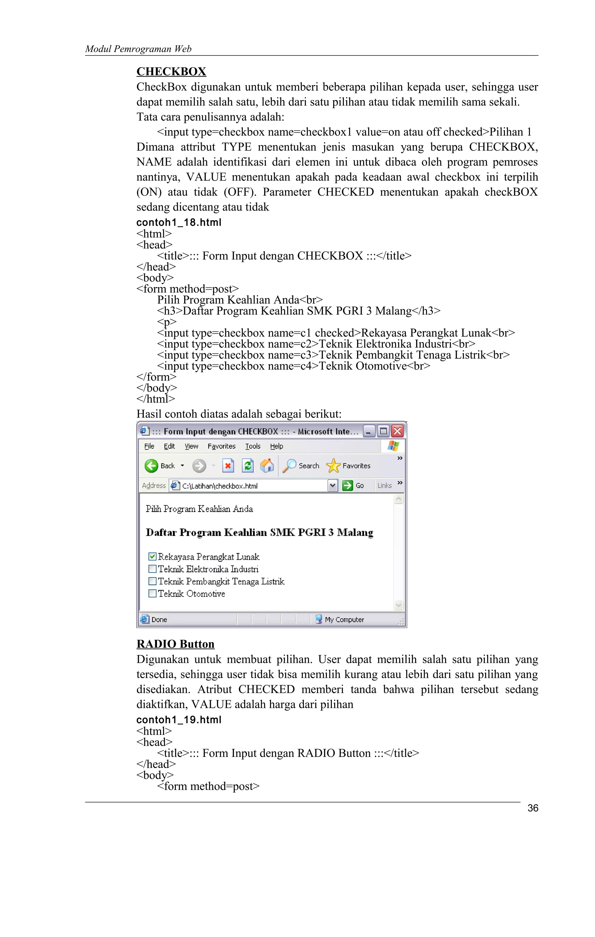 Modul Pemrograman Web
CHECKBOX
CheckBox digunakan untuk memberi beberapa pilihan kepada user, sehingga user
dapat memilih salah satu, lebih dari satu pilihan atau tidak memilih sama sekali.
Tata cara penulisannya adalah:
<input type=checkbox name=checkbox1 value=on atau off checked>Pilihan 1
Dimana attribut TYPE menentukan jenis masukan yang berupa CHECKBOX,
NAME adalah identifikasi dari elemen ini untuk dibaca oleh program pemroses
nantinya, VALUE menentukan apakah pada keadaan awal checkbox ini terpilih
(ON) atau tidak (OFF). Parameter CHECKED menentukan apakah checkBOX
sedang dicentang atau tidak
contoh1_18.html
<html>
<head>
<title>::: Form Input dengan CHECKBOX :::</title>
</head>
<body>
<form method=post>
Pilih Program Keahlian Anda<br>
<h3>Daftar Program Keahlian SMK PGRI 3 Malang</h3>
<p>
<input type=checkbox name=c1 checked>Rekayasa Perangkat Lunak<br>
<input type=checkbox name=c2>Teknik Elektronika Industri<br>
<input type=checkbox name=c3>Teknik Pembangkit Tenaga Listrik<br>
<input type=checkbox name=c4>Teknik Otomotive<br>
</form>
</body>
</html>
Hasil contoh diatas adalah sebagai berikut:
RADIO Button
Digunakan untuk membuat pilihan. User dapat memilih salah satu pilihan yang
tersedia, sehingga user tidak bisa memilih kurang atau lebih dari satu pilihan yang
disediakan. Atribut CHECKED memberi tanda bahwa pilihan tersebut sedang
diaktifkan, VALUE adalah harga dari pilihan
contoh1_19.html
<html>
<head>
<title>::: Form Input dengan RADIO Button :::</title>
</head>
<body>
<form method=post>
36
 