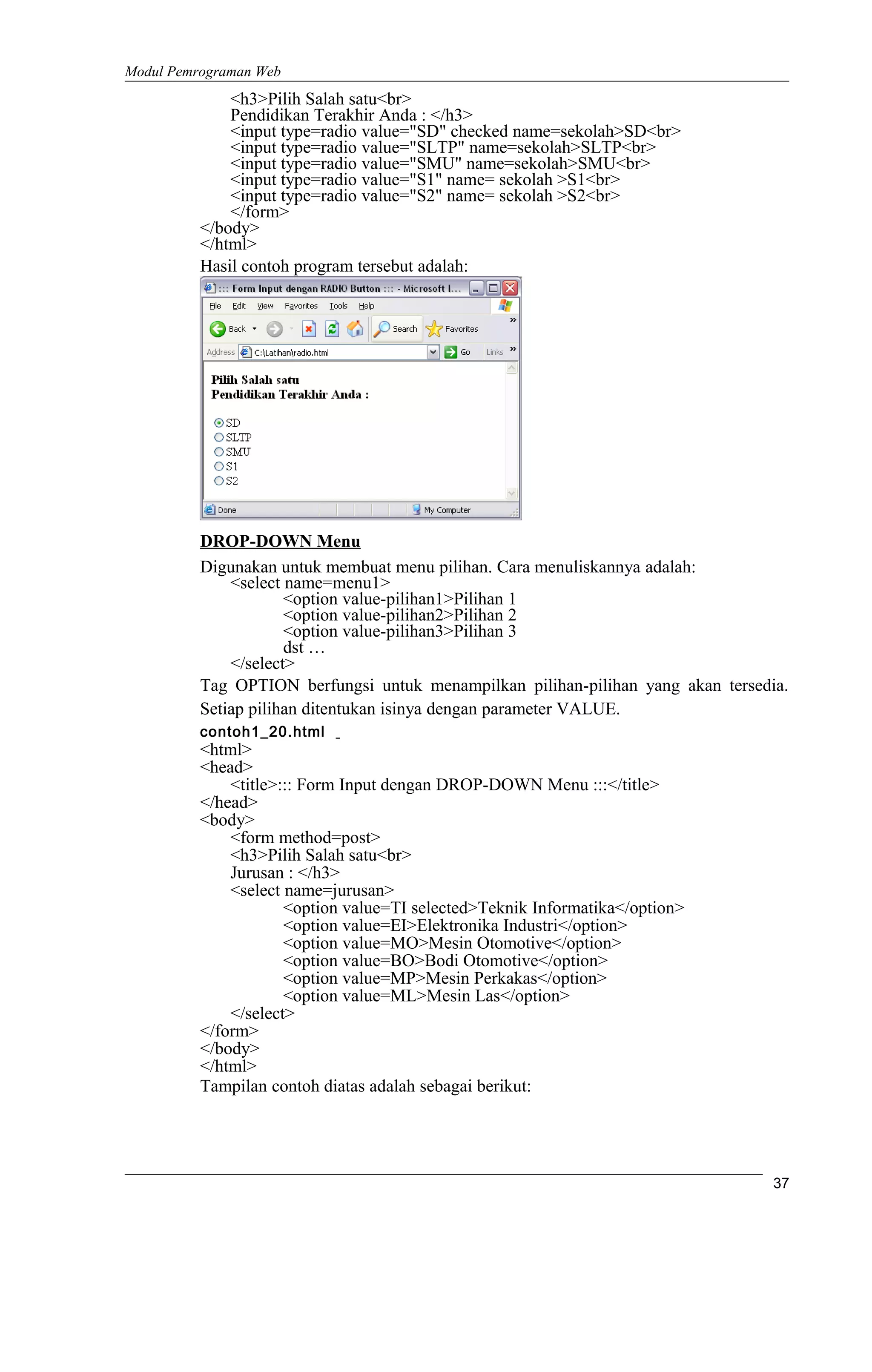 Modul Pemrograman Web
<h3>Pilih Salah satu<br>
Pendidikan Terakhir Anda : </h3>
<input type=radio value="SD" checked name=sekolah>SD<br>
<input type=radio value="SLTP" name=sekolah>SLTP<br>
<input type=radio value="SMU" name=sekolah>SMU<br>
<input type=radio value="S1" name= sekolah >S1<br>
<input type=radio value="S2" name= sekolah >S2<br>
</form>
</body>
</html>
Hasil contoh program tersebut adalah:
DROP-DOWN Menu
Digunakan untuk membuat menu pilihan. Cara menuliskannya adalah:
<select name=menu1>
<option value-pilihan1>Pilihan 1
<option value-pilihan2>Pilihan 2
<option value-pilihan3>Pilihan 3
dst …
</select>
Tag OPTION berfungsi untuk menampilkan pilihan-pilihan yang akan tersedia.
Setiap pilihan ditentukan isinya dengan parameter VALUE.
contoh1_20.html
<html>
<head>
<title>::: Form Input dengan DROP-DOWN Menu :::</title>
</head>
<body>
<form method=post>
<h3>Pilih Salah satu<br>
Jurusan : </h3>
<select name=jurusan>
<option value=TI selected>Teknik Informatika</option>
<option value=EI>Elektronika Industri</option>
<option value=MO>Mesin Otomotive</option>
<option value=BO>Bodi Otomotive</option>
<option value=MP>Mesin Perkakas</option>
<option value=ML>Mesin Las</option>
</select>
</form>
</body>
</html>
Tampilan contoh diatas adalah sebagai berikut:
37
 
