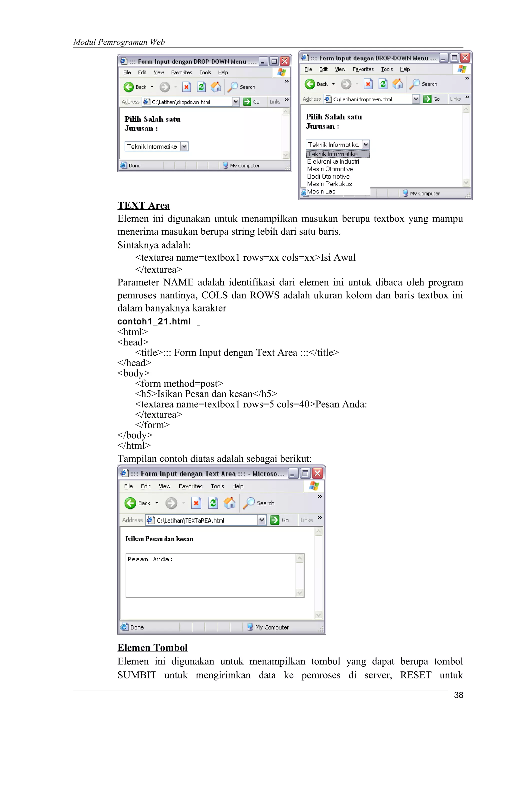 Modul Pemrograman Web
TEXT Area
Elemen ini digunakan untuk menampilkan masukan berupa textbox yang mampu
menerima masukan berupa string lebih dari satu baris.
Sintaknya adalah:
<textarea name=textbox1 rows=xx cols=xx>Isi Awal
</textarea>
Parameter NAME adalah identifikasi dari elemen ini untuk dibaca oleh program
pemroses nantinya, COLS dan ROWS adalah ukuran kolom dan baris textbox ini
dalam banyaknya karakter
contoh1_21.html
<html>
<head>
<title>::: Form Input dengan Text Area :::</title>
</head>
<body>
<form method=post>
<h5>Isikan Pesan dan kesan</h5>
<textarea name=textbox1 rows=5 cols=40>Pesan Anda:
</textarea>
</form>
</body>
</html>
Tampilan contoh diatas adalah sebagai berikut:
Elemen Tombol
Elemen ini digunakan untuk menampilkan tombol yang dapat berupa tombol
SUMBIT untuk mengirimkan data ke pemroses di server, RESET untuk
38
 
