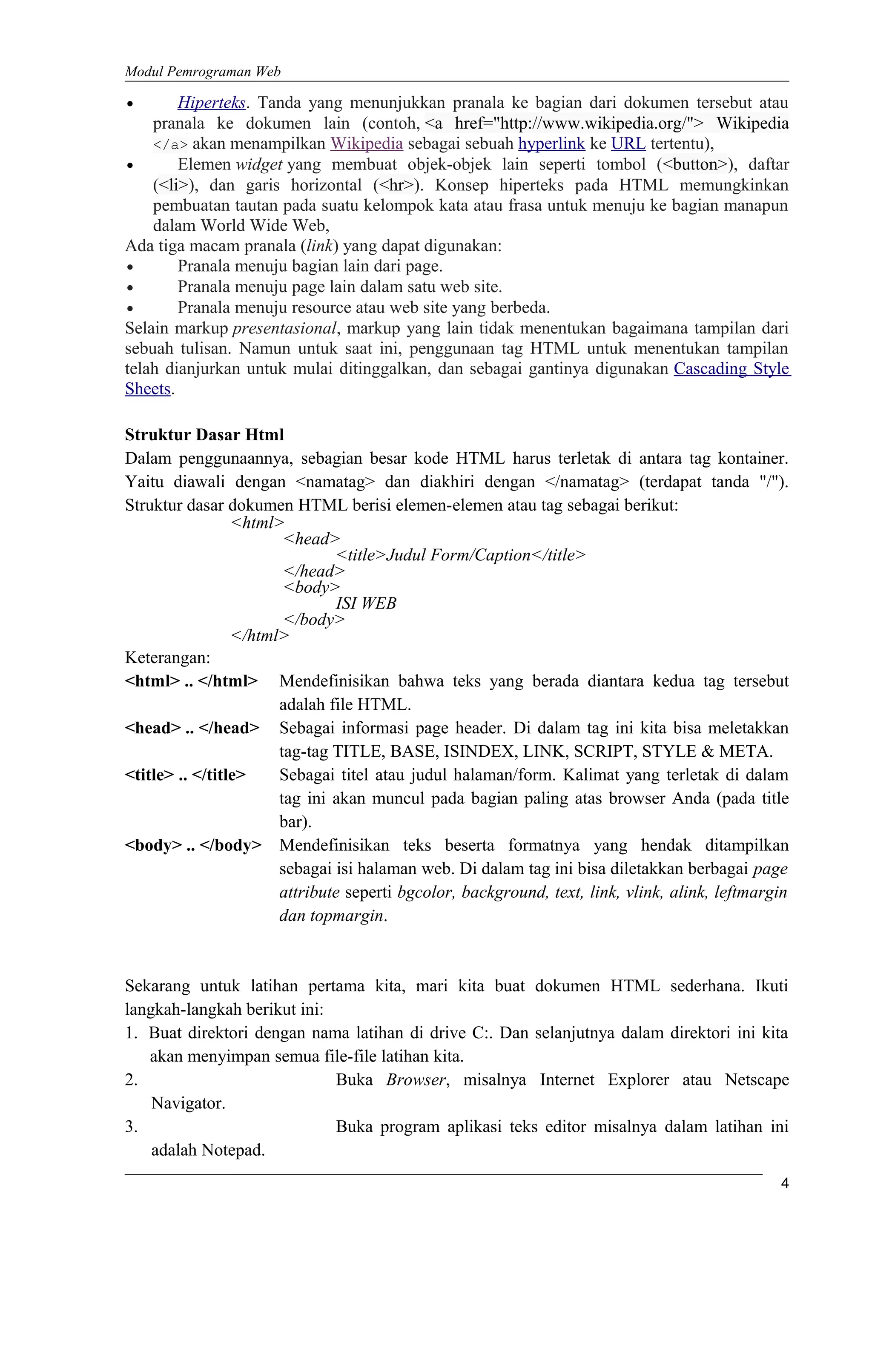 Modul Pemrograman Web
• Hiperteks. Tanda yang menunjukkan pranala ke bagian dari dokumen tersebut atau
pranala ke dokumen lain (contoh, <a href="http://www.wikipedia.org/"> Wikipedia
</a> akan menampilkan Wikipedia sebagai sebuah hyperlink ke URL tertentu),
• Elemen widget yang membuat objek-objek lain seperti tombol (<button>), daftar
(<li>), dan garis horizontal (<hr>). Konsep hiperteks pada HTML memungkinkan
pembuatan tautan pada suatu kelompok kata atau frasa untuk menuju ke bagian manapun
dalam World Wide Web,
Ada tiga macam pranala (link) yang dapat digunakan:
• Pranala menuju bagian lain dari page.
• Pranala menuju page lain dalam satu web site.
• Pranala menuju resource atau web site yang berbeda.
Selain markup presentasional, markup yang lain tidak menentukan bagaimana tampilan dari
sebuah tulisan. Namun untuk saat ini, penggunaan tag HTML untuk menentukan tampilan
telah dianjurkan untuk mulai ditinggalkan, dan sebagai gantinya digunakan Cascading Style
Sheets.
Struktur Dasar Html
Dalam penggunaannya, sebagian besar kode HTML harus terletak di antara tag kontainer.
Yaitu diawali dengan <namatag> dan diakhiri dengan </namatag> (terdapat tanda "/").
Struktur dasar dokumen HTML berisi elemen-elemen atau tag sebagai berikut:
<html>
<head>
<title>Judul Form/Caption</title>
</head>
<body>
ISI WEB
</body>
</html>
Keterangan:
<html> .. </html> Mendefinisikan bahwa teks yang berada diantara kedua tag tersebut
adalah file HTML.
<head> .. </head> Sebagai informasi page header. Di dalam tag ini kita bisa meletakkan
tag-tag TITLE, BASE, ISINDEX, LINK, SCRIPT, STYLE & META.
<title> .. </title> Sebagai titel atau judul halaman/form. Kalimat yang terletak di dalam
tag ini akan muncul pada bagian paling atas browser Anda (pada title
bar).
<body> .. </body> Mendefinisikan teks beserta formatnya yang hendak ditampilkan
sebagai isi halaman web. Di dalam tag ini bisa diletakkan berbagai page
attribute seperti bgcolor, background, text, link, vlink, alink, leftmargin
dan topmargin.
Sekarang untuk latihan pertama kita, mari kita buat dokumen HTML sederhana. Ikuti
langkah-langkah berikut ini:
1. Buat direktori dengan nama latihan di drive C:. Dan selanjutnya dalam direktori ini kita
akan menyimpan semua file-file latihan kita.
2. Buka Browser, misalnya Internet Explorer atau Netscape
Navigator.
3. Buka program aplikasi teks editor misalnya dalam latihan ini
adalah Notepad.
4
 