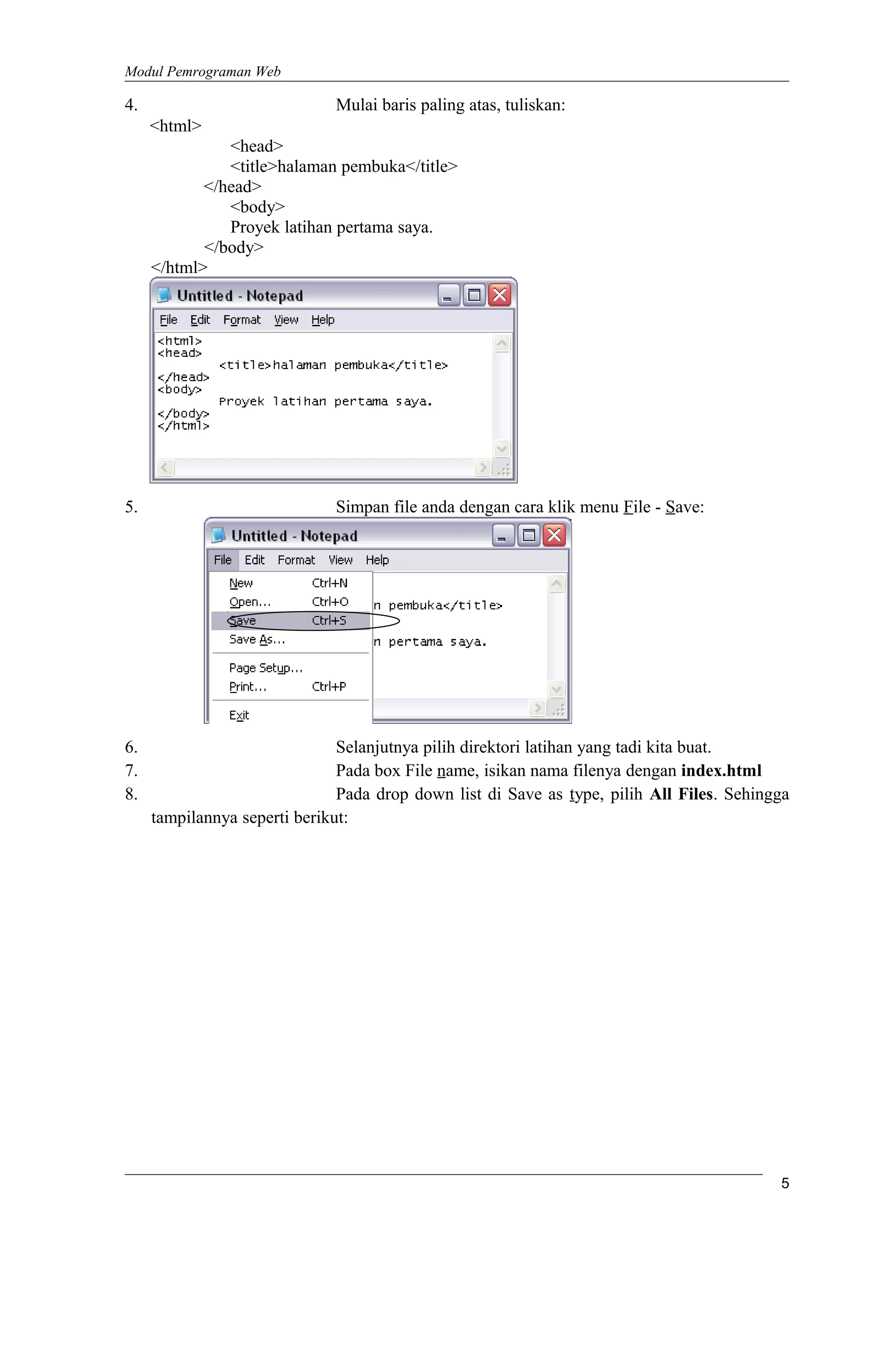 Modul Pemrograman Web
4. Mulai baris paling atas, tuliskan:
<html>
<head>
<title>halaman pembuka</title>
</head>
<body>
Proyek latihan pertama saya.
</body>
</html>
5. Simpan file anda dengan cara klik menu File - Save:
6. Selanjutnya pilih direktori latihan yang tadi kita buat.
7. Pada box File name, isikan nama filenya dengan index.html
8. Pada drop down list di Save as type, pilih All Files. Sehingga
tampilannya seperti berikut:
5
 