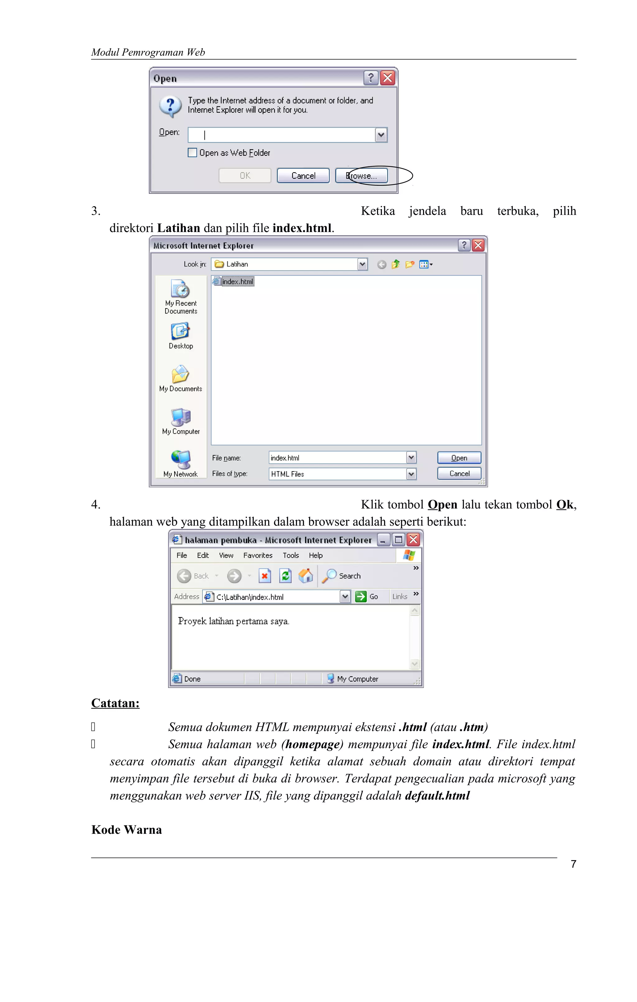 Modul Pemrograman Web
3. Ketika jendela baru terbuka, pilih
direktori Latihan dan pilih file index.html.
4. Klik tombol Open lalu tekan tombol Ok,
halaman web yang ditampilkan dalam browser adalah seperti berikut:
Catatan:
 Semua dokumen HTML mempunyai ekstensi .html (atau .htm)
 Semua halaman web (homepage) mempunyai file index.html. File index.html
secara otomatis akan dipanggil ketika alamat sebuah domain atau direktori tempat
menyimpan file tersebut di buka di browser. Terdapat pengecualian pada microsoft yang
menggunakan web server IIS, file yang dipanggil adalah default.html
Kode Warna
7
 
