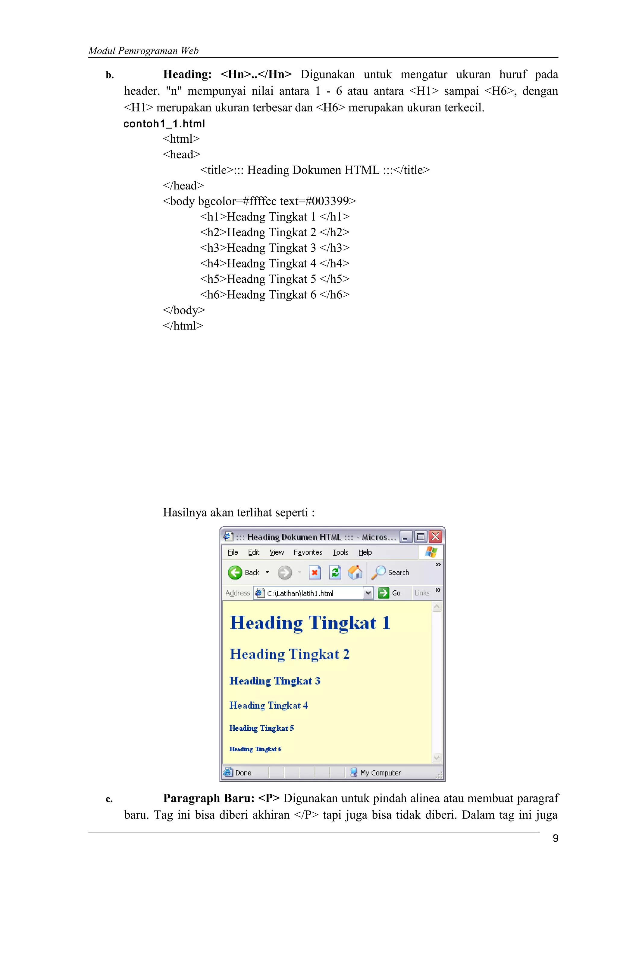 Modul Pemrograman Web
b. Heading: <Hn>..</Hn> Digunakan untuk mengatur ukuran huruf pada
header. "n" mempunyai nilai antara 1 - 6 atau antara <H1> sampai <H6>, dengan
<H1> merupakan ukuran terbesar dan <H6> merupakan ukuran terkecil.
contoh1_1.html
<html>
<head>
<title>::: Heading Dokumen HTML :::</title>
</head>
<body bgcolor=#ffffcc text=#003399>
<h1>Headng Tingkat 1 </h1>
<h2>Headng Tingkat 2 </h2>
<h3>Headng Tingkat 3 </h3>
<h4>Headng Tingkat 4 </h4>
<h5>Headng Tingkat 5 </h5>
<h6>Headng Tingkat 6 </h6>
</body>
</html>
Hasilnya akan terlihat seperti :
c. Paragraph Baru: <P> Digunakan untuk pindah alinea atau membuat paragraf
baru. Tag ini bisa diberi akhiran </P> tapi juga bisa tidak diberi. Dalam tag ini juga
9
 