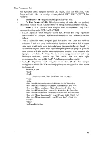 Modul Pemrograman Web
bisa digunakan untuk mengatur perataan kiri, tengah, kanan dan kiri-kanan, yaitu
dengan attribut ALIGN. Attribut align mempunyai nilai: LEFT, RIGHT, CENTER dan
JUSTIFY.
d. Line Break: <BR> Digunakan untuk pindah ke baris baru.
e. No Line Break: <NOBR> Bila digunakan tag ini maka teks yang panjang
tidak secara otomatis pindah baris bawahnya bila baris pertama sudah terlalu panjang.
f. Font <FONT> Digunakan untuk mengatur huruf dokumen HTML. Tag FONT
mempunyai attribut, yaitu: SIZE, FACE, COLOR.
 SIZE: Digunakan untuk mengatur ukuran font. Ukuran font yang digunakan
berkisar antara 1 - 7 dengan 1 merupakan ukuran terkecil dan 7 merupakan ukuran
terbesar.
 FACE: Digunakan untuk mengatur jenis atau nama font. Anda bisa memilih
maksimal 3 jenis font yang masing-masing dipisahkan oleh koma. Bila terdapat
spasi yang terletak pada nama font maka harus digunakan tanda garis bawah (_).
Dalam memilih jenis font ini harus dipertimbangkan apakah font yang kita gunakan
pada halaman web kita nantinya akan terdapat pada komputer pengguna yang lain
(pengakses web kita). Pendeknya kita tidak usah menggunakan font-font yang
bentuknya aneh-aneh, gunakan saja font standar. Tapi bila Anda ingin
menggunakan font yang sedikit "aneh" Anda bisa menggunakan graphic.
 COLOR: Digunakan untuk mengatur warna font. Didefinisikan dengan
menggunakan nilai RGB/HEX atau bisa juga langsung menggunakan nama warna
(red misalnya).
contoh1_2.html
<html>
<head>
<title>::: Ukuran, Jenis dan Warna Font :::</title>
</head>
<body>
<font size=1 Face=arial color=red>Ukuran font 1</font><br>
<font size=2 Face=arial color=green>Ukuran font 2 </font><br>
<font size=3 Face=arial color=blue>Ukuran font 3 </font><br>
<font size=4 Face=verdana color=red>Ukuran font 4 </font><br>
<font size=5 Face=verdana color=blue>Ukuran font 5 </font><br>
<font size=6 Face=tahoma color=green>Ukuran font 6 </font><br>
<font size=7 Face=tahoma color=red>Ukuran font 7 </font><br>
</body>
</html>
Hasilnya akan terlihat
10
 