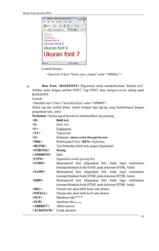 Modul Pemrograman Web
Contoh lainnya :
<font size=2 face="times_new_roman" color="#0066cc">
g. Base Font: <BASEFONT> Digunakan untuk mendefinisikan "default text".
Attribut sama dengan attribut FONT. Tag FONT akan mengoverwrite setting pada
BASEFONT.
Contoh :
<basefont size=2 face="arial,helvetica" color="#ff0000">
Selain tag dan atribut diatas, masih terdapat lagi tag-tag yang berhubungan dengan
pengaturan teks, yaitu :
Perhatian : Semua tag di bawah ini membutuhkan tap penutup.
<B> Bold text
<I> Italic text
<U> Underscore
<TT> Typewriter
<S> Strikeout - draws a line through the text
<PRE> Preformatted Text <DFN> Definition
<BLINK> Text berkedip (lebih baik jangan digunakan)
<STRONG> Strong
<ADDRESS> Italic
<CITE> Digunakan untuk quoting text
<CODE> Monospaced font (digunakan bila Anda ingin meletakkan
(memperlihatkan) kode HTML pada dokumen HTML Anda)
<SAMP> Monospaced font (digunakan bila Anda ingin meletakkan
(memperlihatkan) kode HTML pada dokumen HTML Anda)
<KBD> Monospaced font (digunakan bila Anda ingin meletakkan
(memperlihatkan) kode HTML pada dokumen HTML Anda)
<BIG> Ukuran teks akan lebih besar satu ukuran
<SMALL> Ukuran teks akan lebih kecil satu ukuran
<SUP> Membuat tekssuperscript
<SUB> membuat tekssub script
<ABBREV> Abbreviations
<ACRONYM> Untuk akronim
11
 