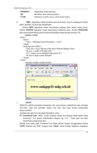 Modul Pemrograman Web
<PERSON> Digunakan untuk indexing
<Q> Membuat short inline quotation
<VAR> Membuat variable name, selalu dalam italics.
h. <HR>, digunakan untuk membuat garis horisontal. Tag ini mempunyai atribut
SIZE, WIDTH, ALIGN dan NOSHADE.
Atribut SIZE digunakan untuk menentukan panjang garis dalam satuan pixel.
Atribut WIDTH digunakan untuk menentukan ketebalan garis. Atribut NOSHADE
akan menyatakan bahwa garis tersebut ditampilkan tanpa bayang-bayang 3-D.
contoh1_3.html
<html>
<head>
<title>::: Membuat Garis Horisontal :::</title>
</head>
<body bgcolor=#ffffcc>
<font size=1 Face=tahoma color=blue>Selamat Datang</font>
<hr size=1 width=150 align=left>
<h1><center>www.smkpgri3-mlg.sch.id</h1>
<hr size=5 align=center noshade>
</body>
</html>
Hasilnya tampak sebagai berikut:
i. LISTS
Daftar/list adalah merupakan kumpulan teks yang disusun sedemikian rupa sehingga
item-item yang ada memiliki nomor urut atau bisa juga berupa tanda-tanda
khusus/symbol.
Terdapat tiga tipe list yang dapat digunakan, yaitu :
 Unordered Lists: <UL> Untuk membuat daftar item dengan tanda bullet (tidak
bernomor). List entries didefinisikan dengan tag <LI>. Pada jenis ini tidak
memerlukan pengurutan data.
Bentuk item tanda pada Unordered List dapat diubah dengan menggunakan atribut
TYPE kedalam tag <UL> dengan nilai “circle” untuk bentuk lingkaran tengahnya
12
 