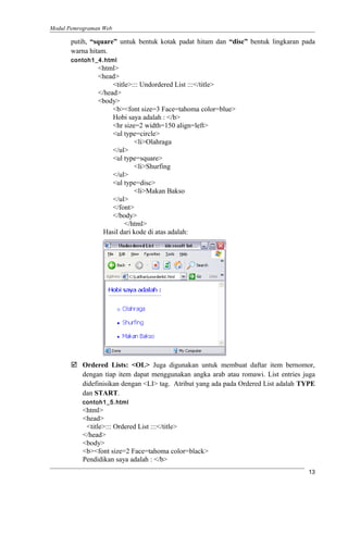 Modul Pemrograman Web
putih, “square” untuk bentuk kotak padat hitam dan “disc” bentuk lingkaran pada
warna hitam.
contoh1_4.html
<html>
<head>
<title>::: Undordered List :::</title>
</head>
<body>
<b><font size=3 Face=tahoma color=blue>
Hobi saya adalah : </b>
<hr size=2 width=150 align=left>
<ul type=circle>
<li>Olahraga
</ul>
<ul type=square>
<li>Shurfing
</ul>
<ul type=disc>
<li>Makan Bakso
</ul>
</font>
</body>
</html>
Hasil dari kode di atas adalah:
 Ordered Lists: <OL> Juga digunakan untuk membuat daftar item bernomor,
dengan tiap item dapat menggunakan angka arab atau romawi. List entries juga
didefinisikan dengan <LI> tag. Atribut yang ada pada Ordered List adalah TYPE
dan START.
contoh1_5.html
<html>
<head>
<title>::: Ordered List :::</title>
</head>
<body>
<b><font size=2 Face=tahoma color=black>
Pendidikan saya adalah : </b>
13
 