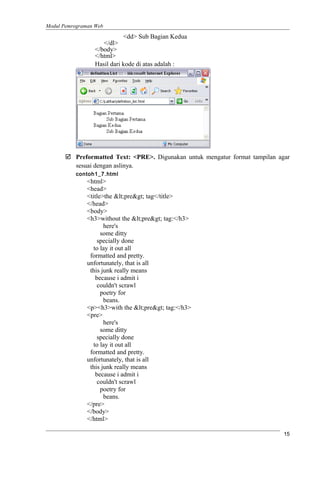 Modul Pemrograman Web
<dd> Sub Bagian Kedua
</dl>
</body>
</html>
Hasil dari kode di atas adalah :
 Preformatted Text: <PRE>. Digunakan untuk mengatur format tampilan agar
sesuai dengan aslinya.
contoh1_7.html
<html>
<head>
<title>the <pre> tag</title>
</head>
<body>
<h3>without the <pre> tag:</h3>
here's
some ditty
specially done
to lay it out all
formatted and pretty.
unfortunately, that is all
this junk really means
because i admit i
couldn't scrawl
poetry for
beans.
<p><h3>with the <pre> tag:</h3>
<pre>
here's
some ditty
specially done
to lay it out all
formatted and pretty.
unfortunately, that is all
this junk really means
because i admit i
couldn't scrawl
poetry for
beans.
</pre>
</body>
</html>
15
 