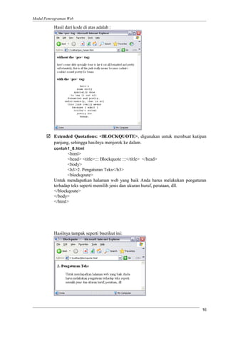 Modul Pemrograman Web
Hasil dari kode di atas adalah :
 Extended Quotations: <BLOCKQUOTE>, digunakan untuk membuat kutipan
panjang, sehingga hasilnya menjorok ke dalam.
contoh1_8.html
<html>
<head> <title>::: Blockquote :::</title> </head>
<body>
<h3>2. Pengaturan Teks</h3>
<blockqoute>
Untuk mendapatkan halaman web yang baik Anda harus melakukan pengaturan
terhadap teks seperti memilih jenis dan ukuran huruf, perataan, dll.
</blockqoute>
</body>
</html>
Hasilnya tampak seperti bnerikut ini:
16
 