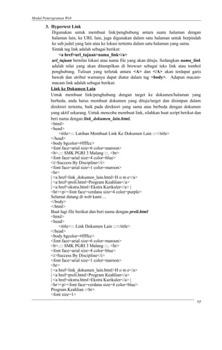 Modul Pemrograman Web
3. Hypertext Link
Digunakan untuk membuat link/penghubung antara suatu halaman dengan
halaman lain, ke URL lain, juga digunakan dalam satu halaman untuk berpindah
ke sub judul yang lain atau ke lokasi tertentu dalam satu halaman yang sama.
Sintak tag link adalah sebagai berikut:
<a href=url_tujuan>nama_link</a>
url_tujuan bernilai lokasi atau nama file yang akan dituju. Sedangkan nama_link
adalah nilai yang akan ditampilkan di browser sebagai teks link atau tombol
penghubung. Tulisan yang terletak antara <A> dan </A> akan terdapat garis
bawah dan atribut warnanya dapat diatur dalam tag <body>. Adapun macam-
macam link adalah sebagai berikut:
Link ke Dokumen Lain
Untuk membuat link/penghubung dengan target ke dokumen/halaman yang
berbeda, anda harus membuat dokumen yang dituju/target dan disimpan dalam
direktori tertentu, baik pada direktori yang sama atau berbeda dengan dokumen
yang aktif sekarang. Untuk mencoba membuat link, silahkan buat script berikut dan
beri nama dengan link_dokumen_lain.html.
<html>
<head>
<title>::: Latihan Membuat Link Ke Dokumen Lain :::</title>
</head>
<body bgcolor=#ffffcc>
<font face=arial size=6 color=maroon>
<b>.::: SMK PGRI 3 Malang :::. <br>
<font face=arial size=4 color=blue>
<i>Success By Discipline</i>
<font face=arial size=1 color=maroon>
<hr>
| <a href=link_dokumen_lain.html>H o m e</a>
| <a href=proli.html>Program Keahlian</a>
| <a href=ekstra.html>Ekstra Kurikuler</a> |
<hr><p><font face=verdana size=4 color=purple>
Selamat datang di web kami ...
</body>
</html>
Buat lagi file berikut dan beri nama dengan proli.html
<html>
<head>
<title>::: Link Dokumen Lain :::</title>
</head>
<body bgcolor=#ffffcc>
<font face=arial size=6 color=maroon>
<b>.::: SMK PGRI 3 Malang :::. <br>
<font face=arial size=4 color=blue>
<i>Success By Discipline</i>
<font face=arial size=1 color=maroon>
<hr>
| <a href=link_dokumen_lain.html>H o m e</a>
| <a href=proli.html>Program Keahlian</a>
| <a href=ekstra.html>Ekstra Kurikuler</a> |
<hr><p><font face=verdana size=4 color=blue>
Program Keahlian :<br>
<font size=1>
17
 