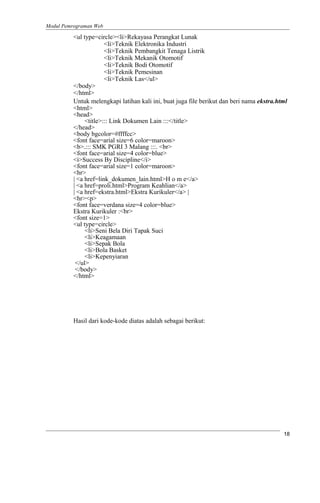 Modul Pemrograman Web
<ul type=circle><li>Rekayasa Perangkat Lunak
<li>Teknik Elektronika Industri
<li>Teknik Pembangkit Tenaga Listrik
<li>Teknik Mekanik Otomotif
<li>Teknik Bodi Otomotif
<li>Teknik Pemesinan
<li>Teknik Las</ul>
</body>
</html>
Untuk melengkapi latihan kali ini, buat juga file berikut dan beri nama ekstra.html
<html>
<head>
<title>::: Link Dokumen Lain :::</title>
</head>
<body bgcolor=#ffffcc>
<font face=arial size=6 color=maroon>
<b>.::: SMK PGRI 3 Malang :::. <br>
<font face=arial size=4 color=blue>
<i>Success By Discipline</i>
<font face=arial size=1 color=maroon>
<hr>
| <a href=link_dokumen_lain.html>H o m e</a>
| <a href=proli.html>Program Keahlian</a>
| <a href=ekstra.html>Ekstra Kurikuler</a> |
<hr><p>
<font face=verdana size=4 color=blue>
Ekstra Kurikuler :<br>
<font size=1>
<ul type=circle>
<li>Seni Bela Diri Tapak Suci
<li>Keagamaan
<li>Sepak Bola
<li>Bola Basket
<li>Kepenyiaran
</ul>
</body>
</html>
Hasil dari kode-kode diatas adalah sebagai berikut:
18
 