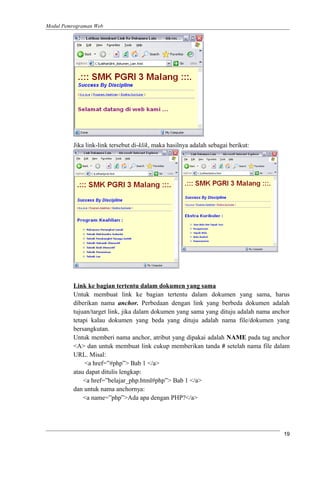 Modul Pemrograman Web
Jika link-link tersebut di-klik, maka hasilnya adalah sebagai berikut:
Link ke bagian tertentu dalam dokumen yang sama
Untuk membuat link ke bagian tertentu dalam dokumen yang sama, harus
diberikan nama anchor. Perbedaan dengan link yang berbeda dokumen adalah
tujuan/target link, jika dalam dokumen yang sama yang dituju adalah nama anchor
tetapi kalau dokumen yang beda yang dituju adalah nama file/dokumen yang
bersangkutan.
Untuk memberi nama anchor, atribut yang dipakai adalah NAME pada tag anchor
<A> dan untuk membuat link cukup memberikan tanda # setelah nama file dalam
URL. Misal:
<a href=”#php”> Bab 1 </a>
atau dapat ditulis lengkap:
<a href=”belajar_php.html#php”> Bab 1 </a>
dan untuk nama anchornya:
<a name=”php”>Ada apa dengan PHP?</a>
19
 