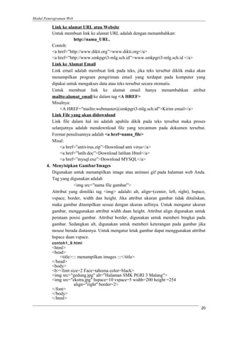 Modul Pemrograman Web
Link ke alamat URL atau Website
Untuk membuat link ke alamat URL adalah dengan menambahkan:
http://nama_URL.
Contoh:
<a href=”http://www.dikti.org”>www.dikti.org</a>
<a href=”http://www.smkpgri3-mlg.sch.id”>www.smkpgri3-mlg.sch.id </a>
Link ke Alamat Email
Link email adalah membuat link pada teks, jika teks tersebut diklik maka akan
menampilkan program pengiriman email yang terdapat pada komputer yang
dipakai untuk mengakses data atau teks tersebut secara otomatis.
Untuk membuat link ke alamat email hanya menambahkan atribut
mailto:alamat_email ke dalam tag <A HREF>
Misalnya:
<A HREF="mailto:webmaster@smkpgri3-mlg.sch.id">Kirim email</a>
Link File yang akan didownload
Link file dalam hal ini adalah apabila dikik pada teks tersebut maka proses
selanjutnya adalah mendownload file yang tercantum pada dokumen tersebut.
Format penulisannya adalah <a href=nama_file>
Misal:
<a href=”antivirus.zip”>Download anti virus</a>
<a href=”latih.doc”>Download latihan Html</a>
<a href=”mysql.exe”>Download MYSQL</a>
4. Menyisipkan Gambar/Images
Digunakan untuk menampilkan image atau animasi gif pada halaman web Anda.
Tag yang digunakan adalah
<img src=”nama file gambar”>
Attribut yang dimiliki tag <img> adalah: alt, align=(center, left, right), hspace,
vspace, border, width dan height. Jika attribut ukuran gambar tidak dituliskan,
maka gambar ditampilkan sesuai dengan ukuran asllinya. Untuk mengatur ukuran
gambar, menggunakan attribut width daan height. Attribut align digunakan untuk
perataan posisi gambar. Attribut border, digunakan untuk memberi bingkai pada
gambar. Sedangkan alt, digunakan untuk memberi keterangan pada gambar jika
mouse berada diatasnya. Untuk mengatur letak gambar dapat menggunakan attribut
hspace daan vspace.
contoh1_9.html
<html>
<head>
<title>::: menampilkan images :::</title>
</head>
<body>
<b><font size=2 Face=tahoma color=black>
<img src="gedung.jpg" alt="Halaman SMK PGRI 3 Malang">
<img src="ekstra.jpg" hspace=10 vspace=5 width=200 height =254
align="right" border=2>
</font>
</body>
</html>
20
 