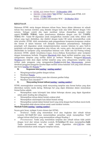 Modul Pemrograman Web
• HTML 4.01 (minor fixes)—24 Desember 1999,
• ISO/IEC 15445:2000 ("ISO HTML", berdasar pada HTML 4.01
Strict)—15 Mei 2000.
• HTML 5 (stabil) rekomendasi W3C—28 Oktober 2014.
KEGUNAAN
Dokumen HTML mirip dengan dokumen tulisan biasa, hanya dalam dokumen ini sebuah
tulisan bisa memuat instruksi yang ditandai dengan kode atau lebih dikenal dengan TAG
tertentu. Sebagai contoh jika ingin membuat tulisan ditampilkan menjadi tebal
seperti: TAMPIL TEBAL, maka penulisannya dilakukan dengan cara: <b> TAMPIL
TEBAL</b>. Tanda <b> digunakan untuk mengaktifkan instruksi cetak tebal, diikuti oleh
tulisan yang ingin ditebalkan, dan diakhiri dengan tanda </b> untuk menonaktifkan cetak
tebal tersebut. HTML lebih menekankan pada penggambaran komponen-komponen struktur
dan format di dalam halaman web daripada menentukan penampilannya. Sedangkan
penjelajah web digunakan untuk menginterpretasikan susunan halaman ke gaya built-in
penjelajah web dengan menggunakan jenis tulisan, tab, warna, garis, dan perataan text yang
dikehendaki ke komputer yang menampilkan halaman web. Salah satu hal Penting tentang
eksistensi HTML adalah tersedianya Lingua franca (bahasa Komunikasi) antar komputer
dengan kemampuan berbeda. Pengguna Macintosh tidak dapat melihat tampilan yang sama
sebagaimana tampilan yang terlihat dalam pc berbasis Windows. Pengguna Microsoft
Windows pun tidak akan dapat melihat tampilan yang sama sebagaimana tampilan yang
terlihat pada pengguna yang menggunakan Produk-produk Sun Microsystems. namun
demikian pengguna-pengguna tersebut dapat melihat semua halaman web yang telah diformat
dan berisi Grafika dan Pranala.[14]
B. Kegunaan lain[sunting | sunting sumber]
• Mengintegerasikan gambar dengan tulisan.
• Membuat Pranala.
• Mengintegerasikan berkas suara dan rekaman gambar hidup.
• Membuat form interaktif.[15]
C. Menyunting format tulisan[sunting | sunting sumber]
HTML memungkinkan seseorang untuk menyunting tampilan atau format berkas yang akan
dikirimkan melalui media daring. Beberapa hal yang dapat dilakukan dalam menentukan
format berkas adalah:
• Menampilkan suatu kelompok kata dalam beberapa ukuran yang dapat digunakan
untuk judul, heading dan sebagainya.
• Menampilkan tulisan dalam bentuk cetakan tebal
• Menampilkan sekelompok kata dalam bentuk miring
• Menampilkan naskah dalam bentuk huruf yang mirip dengan hasil ketikan mesin ketik
• Mengubah-ubah ukuran tulisan untuk suatu karakter tertentu.
Markah/Tanda[sunting | sunting sumber]
Secara garis besar, terdapat 4 jenis elemen dari HTML:
• Struktural. Tanda yang menentukan level atau tingkatan dari sebuah tulisan
(contoh, <h1>Golf</h1> akan memerintahkan peramban untuk menampilkan "Golf"
sebagai tulisan tebal besar yang menunjukkan sebagai Heading 1
• Presentasional. Tanda yang menentukan tampilan dari sebuah tulisan tidak peduli
dengan level dari tulisan tersebut (contoh, <b>boldface</b> akan menampilkan bold.
Tanda presentasional saat ini sudah mulai digantikan oleh CSS dan tidak
direkomendasikan untuk mengatur tampilan tulisan,
3
 