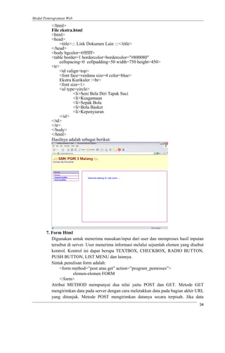 Modul Pemrograman Web
</html>
File ekstra.html
<html>
<head>
<title>::: Link Dokumen Lain :::</title>
</head>
<body bgcolor=#ffffff>
<table border=1 bordercolor=bordercolor="#800080"
cellspacing=0 cellpadding=50 width=750 height=450>
<tr>
<td valign=top>
<font face=verdana size=4 color=blue>
Ekstra Kurikuler :<br>
<font size=1>
<ul type=circle>
<li>Seni Bela Diri Tapak Suci
<li>Keagamaan
<li>Sepak Bola
<li>Bola Basket
<li>Kepenyiaran
</ul>
</td>
</tr>
</body>
</html>
Hasilnya adalah sebagai berikut:
7. Form Html
Digunakan untuk menerima masukan/input dari user dan memproses hasil inputan
tersebut di server. User menerima informasi melalui sejumlah elemen yang disebut
kontrol. Kontrol ini dapat berupa TEXTBOX, CHECKBOX, RADIO BUTTON,
PUSH BUTTON, LIST MENU dan lainnya.
Sintak penulisan form adalah:
<form method=”post atau get” action=”program_pemroses”>
elemen-elemen FORM
</form>
Atribut METHOD mempunyai dua nilai yaitu POST dan GET. Metode GET
mengirimkan data pada server dengan cara meletakkan data pada bagian akhir URL
yang ditunjuk. Metode POST mengirimkan datanya secara terpisah. Jika data
34
 