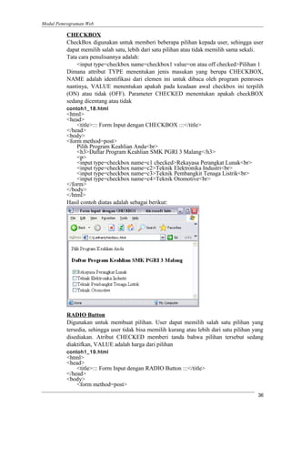 Modul Pemrograman Web
CHECKBOX
CheckBox digunakan untuk memberi beberapa pilihan kepada user, sehingga user
dapat memilih salah satu, lebih dari satu pilihan atau tidak memilih sama sekali.
Tata cara penulisannya adalah:
<input type=checkbox name=checkbox1 value=on atau off checked>Pilihan 1
Dimana attribut TYPE menentukan jenis masukan yang berupa CHECKBOX,
NAME adalah identifikasi dari elemen ini untuk dibaca oleh program pemroses
nantinya, VALUE menentukan apakah pada keadaan awal checkbox ini terpilih
(ON) atau tidak (OFF). Parameter CHECKED menentukan apakah checkBOX
sedang dicentang atau tidak
contoh1_18.html
<html>
<head>
<title>::: Form Input dengan CHECKBOX :::</title>
</head>
<body>
<form method=post>
Pilih Program Keahlian Anda<br>
<h3>Daftar Program Keahlian SMK PGRI 3 Malang</h3>
<p>
<input type=checkbox name=c1 checked>Rekayasa Perangkat Lunak<br>
<input type=checkbox name=c2>Teknik Elektronika Industri<br>
<input type=checkbox name=c3>Teknik Pembangkit Tenaga Listrik<br>
<input type=checkbox name=c4>Teknik Otomotive<br>
</form>
</body>
</html>
Hasil contoh diatas adalah sebagai berikut:
RADIO Button
Digunakan untuk membuat pilihan. User dapat memilih salah satu pilihan yang
tersedia, sehingga user tidak bisa memilih kurang atau lebih dari satu pilihan yang
disediakan. Atribut CHECKED memberi tanda bahwa pilihan tersebut sedang
diaktifkan, VALUE adalah harga dari pilihan
contoh1_19.html
<html>
<head>
<title>::: Form Input dengan RADIO Button :::</title>
</head>
<body>
<form method=post>
36
 