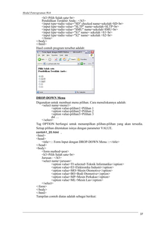 Modul Pemrograman Web
<h3>Pilih Salah satu<br>
Pendidikan Terakhir Anda : </h3>
<input type=radio value="SD" checked name=sekolah>SD<br>
<input type=radio value="SLTP" name=sekolah>SLTP<br>
<input type=radio value="SMU" name=sekolah>SMU<br>
<input type=radio value="S1" name= sekolah >S1<br>
<input type=radio value="S2" name= sekolah >S2<br>
</form>
</body>
</html>
Hasil contoh program tersebut adalah:
DROP-DOWN Menu
Digunakan untuk membuat menu pilihan. Cara menuliskannya adalah:
<select name=menu1>
<option value-pilihan1>Pilihan 1
<option value-pilihan2>Pilihan 2
<option value-pilihan3>Pilihan 3
dst …
</select>
Tag OPTION berfungsi untuk menampilkan pilihan-pilihan yang akan tersedia.
Setiap pilihan ditentukan isinya dengan parameter VALUE.
contoh1_20.html
<html>
<head>
<title>::: Form Input dengan DROP-DOWN Menu :::</title>
</head>
<body>
<form method=post>
<h3>Pilih Salah satu<br>
Jurusan : </h3>
<select name=jurusan>
<option value=TI selected>Teknik Informatika</option>
<option value=EI>Elektronika Industri</option>
<option value=MO>Mesin Otomotive</option>
<option value=BO>Bodi Otomotive</option>
<option value=MP>Mesin Perkakas</option>
<option value=ML>Mesin Las</option>
</select>
</form>
</body>
</html>
Tampilan contoh diatas adalah sebagai berikut:
37
 