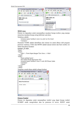 Modul Pemrograman Web
TEXT Area
Elemen ini digunakan untuk menampilkan masukan berupa textbox yang mampu
menerima masukan berupa string lebih dari satu baris.
Sintaknya adalah:
<textarea name=textbox1 rows=xx cols=xx>Isi Awal
</textarea>
Parameter NAME adalah identifikasi dari elemen ini untuk dibaca oleh program
pemroses nantinya, COLS dan ROWS adalah ukuran kolom dan baris textbox ini
dalam banyaknya karakter
contoh1_21.html
<html>
<head>
<title>::: Form Input dengan Text Area :::</title>
</head>
<body>
<form method=post>
<h5>Isikan Pesan dan kesan</h5>
<textarea name=textbox1 rows=5 cols=40>Pesan Anda:
</textarea>
</form>
</body>
</html>
Tampilan contoh diatas adalah sebagai berikut:
Elemen Tombol
Elemen ini digunakan untuk menampilkan tombol yang dapat berupa tombol
SUMBIT untuk mengirimkan data ke pemroses di server, RESET untuk
38
 