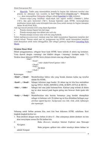 Modul Pemrograman Web
• Hiperteks. Tanda yang menunjukkan pranala ke bagian dari dokumen tersebut atau
pranala ke dokumen lain (contoh, <a href="http://www.wikipedia.org/"> Wikipedia
</a> akan menampilkan Wikipedia sebagai sebuah hyperlink ke URL tertentu),
• Elemen widget yang membuat objek-objek lain seperti tombol (<button>), daftar
(<li>), dan garis horizontal (<hr>). Konsep hiperteks pada HTML memungkinkan
pembuatan tautan pada suatu kelompok kata atau frasa untuk menuju ke bagian manapun
dalam World Wide Web,
Ada tiga macam pranala (link) yang dapat digunakan:
• Pranala menuju bagian lain dari page.
• Pranala menuju page lain dalam satu web site.
• Pranala menuju resource atau web site yang berbeda.
Selain markup presentasional, markup yang lain tidak menentukan bagaimana tampilan dari
sebuah tulisan. Namun untuk saat ini, penggunaan tag HTML untuk menentukan tampilan
telah dianjurkan untuk mulai ditinggalkan, dan sebagai gantinya digunakan Cascading Style
Sheets.
Struktur Dasar Html
Dalam penggunaannya, sebagian besar kode HTML harus terletak di antara tag kontainer.
Yaitu diawali dengan <namatag> dan diakhiri dengan </namatag> (terdapat tanda "/").
Struktur dasar dokumen HTML berisi elemen-elemen atau tag sebagai berikut:
<html>
<head>
<title>Judul Form/Caption</title>
</head>
<body>
ISI WEB
</body>
</html>
Keterangan:
<html> .. </html> Mendefinisikan bahwa teks yang berada diantara kedua tag tersebut
adalah file HTML.
<head> .. </head> Sebagai informasi page header. Di dalam tag ini kita bisa meletakkan
tag-tag TITLE, BASE, ISINDEX, LINK, SCRIPT, STYLE & META.
<title> .. </title> Sebagai titel atau judul halaman/form. Kalimat yang terletak di dalam
tag ini akan muncul pada bagian paling atas browser Anda (pada title
bar).
<body> .. </body> Mendefinisikan teks beserta formatnya yang hendak ditampilkan
sebagai isi halaman web. Di dalam tag ini bisa diletakkan berbagai page
attribute seperti bgcolor, background, text, link, vlink, alink, leftmargin
dan topmargin.
Sekarang untuk latihan pertama kita, mari kita buat dokumen HTML sederhana. Ikuti
langkah-langkah berikut ini:
1. Buat direktori dengan nama latihan di drive C:. Dan selanjutnya dalam direktori ini kita
akan menyimpan semua file-file latihan kita.
2. Buka Browser, misalnya Internet Explorer atau Netscape
Navigator.
3. Buka program aplikasi teks editor misalnya dalam latihan ini
adalah Notepad.
4
 