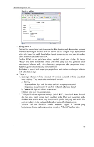 Modul Pemrograman Web
Hasilnya adalah:
a. Rangkuman 1
Setelah kita mempelajari materi pertama ini, kita dapat menarik kesimpulan, ternyata
membuat/membangun halaman web itu mudah sekali. Dengan hanya bermodalkan
editor teks biasa, kita sudah dapat belajar banyak tentang tag-tag html yang digunakan
untuk membuat sebuah halaman web.
Struktur HTML secara garis besar dibagi menjadi <head> dan <body>. Di bagian
<body> kita dapat menuliskan semua kode html yang akan kita gunakan untuk
membangun halaman web, yaitu diantaranya pengaturan teks, pengaturan image,
hyperlink, pembuatan table dan pembuatan frame.
Lanjutkan ke materi berikutnya agar pengetahuan anda dalam membangun halaman
web lebih banyak lagi.
b. Tugas 1
1. Kunjungi beberapa website (minimal 10 website). Amatilah website yang telah
anda kunjungi. Yang harus anda amati adalah meliputi:
a. Layout,
 Seberapa besar daya tarik dan unsur seni dari web yang anda amati.
 Bagaimana model layout web tersebut, berbentuk tabel atau frame?
b. Content/Isi, Apa saja isi dari web tersebut.
Silahkan catat hasil pengamatan anda.
2. Teliti profil sebuah organisasi/lembaga (misal: KUD, Pemerintah Kota, Sekolah
dan lain-lain). Catat semua hasil penelitian anda. Dari hasil penelitian anda,
silahkan buat website statis yang isinya adalah profile dari yang anda teliti. Bila
perlu tawarkan website buatan anda kepada organisasi/lembaga tersebut.
3. Silahkan cari dan download tutorial berbahasa Inggris di Internet yang
berhubungan dengan web programming, (misalnya PHP, ASP dan lain-lain).
40
 