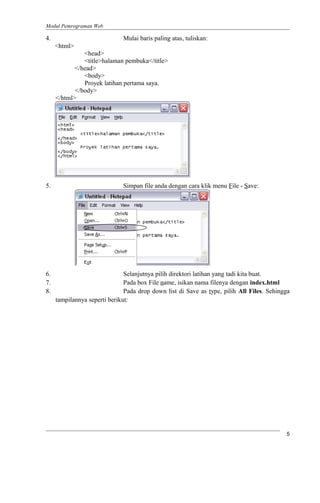 Modul Pemrograman Web
4. Mulai baris paling atas, tuliskan:
<html>
<head>
<title>halaman pembuka</title>
</head>
<body>
Proyek latihan pertama saya.
</body>
</html>
5. Simpan file anda dengan cara klik menu File - Save:
6. Selanjutnya pilih direktori latihan yang tadi kita buat.
7. Pada box File name, isikan nama filenya dengan index.html
8. Pada drop down list di Save as type, pilih All Files. Sehingga
tampilannya seperti berikut:
5
 