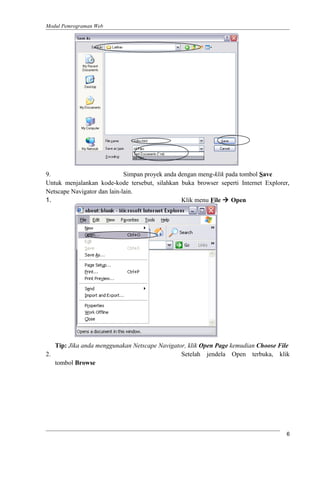 Modul Pemrograman Web
9. Simpan proyek anda dengan meng-klik pada tombol Save
Untuk menjalankan kode-kode tersebut, silahkan buka browser seperti Internet Explorer,
Netscape Navigator dan lain-lain.
1. Klik menu File  Open
Tip: Jika anda menggunakan Netscape Navigator, klik Open Page kemudian Choose File
2. Setelah jendela Open terbuka, klik
tombol Browse
6
 
