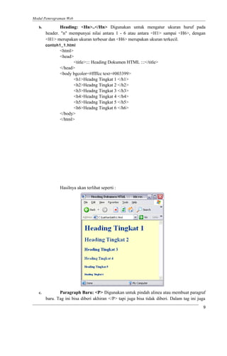 Modul Pemrograman Web
b. Heading: <Hn>..</Hn> Digunakan untuk mengatur ukuran huruf pada
header. "n" mempunyai nilai antara 1 - 6 atau antara <H1> sampai <H6>, dengan
<H1> merupakan ukuran terbesar dan <H6> merupakan ukuran terkecil.
contoh1_1.html
<html>
<head>
<title>::: Heading Dokumen HTML :::</title>
</head>
<body bgcolor=#ffffcc text=#003399>
<h1>Headng Tingkat 1 </h1>
<h2>Headng Tingkat 2 </h2>
<h3>Headng Tingkat 3 </h3>
<h4>Headng Tingkat 4 </h4>
<h5>Headng Tingkat 5 </h5>
<h6>Headng Tingkat 6 </h6>
</body>
</html>
Hasilnya akan terlihat seperti :
c. Paragraph Baru: <P> Digunakan untuk pindah alinea atau membuat paragraf
baru. Tag ini bisa diberi akhiran </P> tapi juga bisa tidak diberi. Dalam tag ini juga
9
 