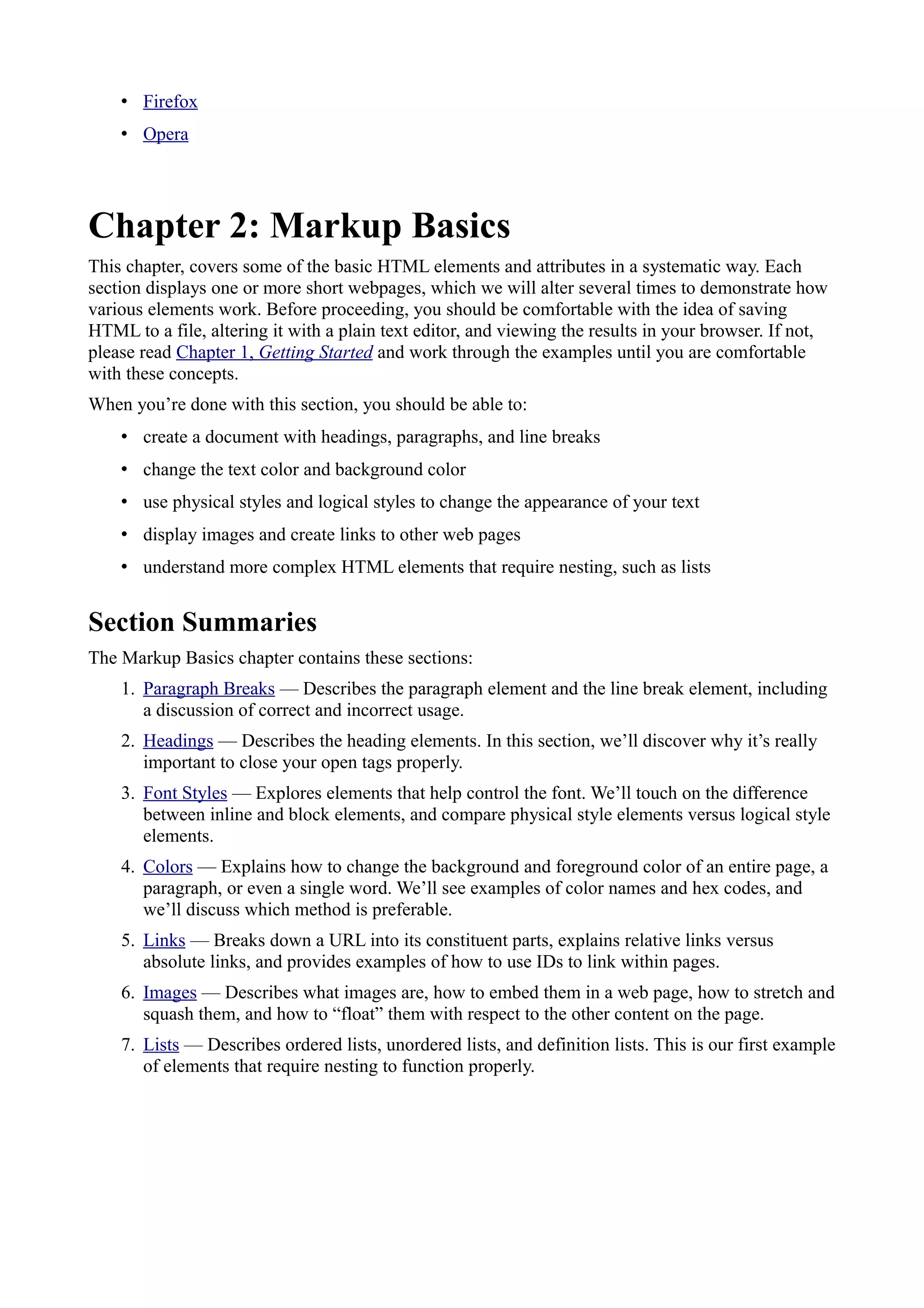 • Firefox
• Opera
Chapter 2: Markup Basics
This chapter, covers some of the basic HTML elements and attributes in a systematic way. Each
section displays one or more short webpages, which we will alter several times to demonstrate how
various elements work. Before proceeding, you should be comfortable with the idea of saving
HTML to a file, altering it with a plain text editor, and viewing the results in your browser. If not,
please read Chapter 1, Getting Started and work through the examples until you are comfortable
with these concepts.
When you’re done with this section, you should be able to:
• create a document with headings, paragraphs, and line breaks
• change the text color and background color
• use physical styles and logical styles to change the appearance of your text
• display images and create links to other web pages
• understand more complex HTML elements that require nesting, such as lists
Section Summaries
The Markup Basics chapter contains these sections:
1. Paragraph Breaks — Describes the paragraph element and the line break element, including
a discussion of correct and incorrect usage.
2. Headings — Describes the heading elements. In this section, we’ll discover why it’s really
important to close your open tags properly.
3. Font Styles — Explores elements that help control the font. We’ll touch on the difference
between inline and block elements, and compare physical style elements versus logical style
elements.
4. Colors — Explains how to change the background and foreground color of an entire page, a
paragraph, or even a single word. We’ll see examples of color names and hex codes, and
we’ll discuss which method is preferable.
5. Links — Breaks down a URL into its constituent parts, explains relative links versus
absolute links, and provides examples of how to use IDs to link within pages.
6. Images — Describes what images are, how to embed them in a web page, how to stretch and
squash them, and how to “float” them with respect to the other content on the page.
7. Lists — Describes ordered lists, unordered lists, and definition lists. This is our first example
of elements that require nesting to function properly.
 