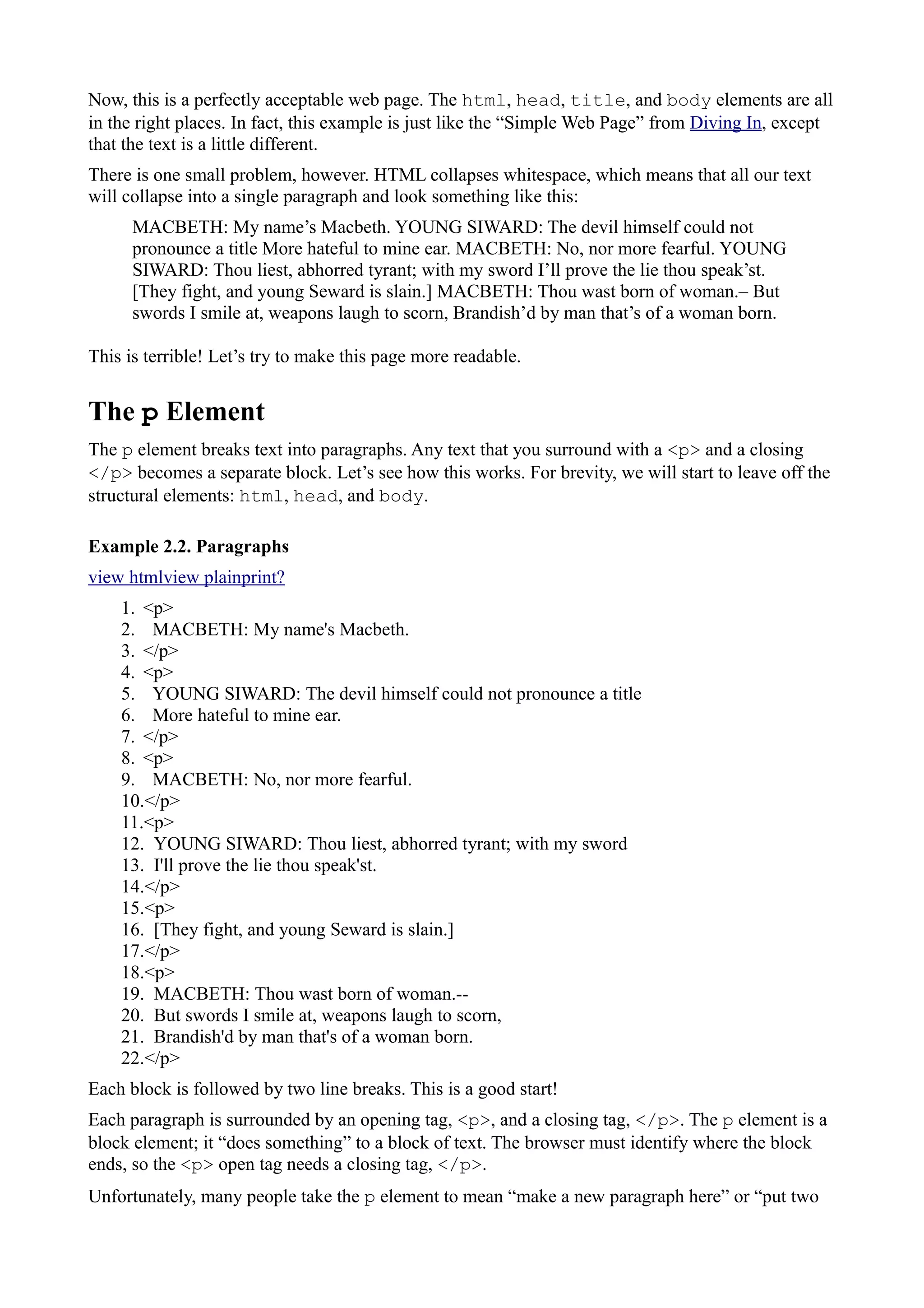 Now, this is a perfectly acceptable web page. The html, head, title, and body elements are all
in the right places. In fact, this example is just like the “Simple Web Page” from Diving In, except
that the text is a little different.
There is one small problem, however. HTML collapses whitespace, which means that all our text
will collapse into a single paragraph and look something like this:
MACBETH: My name’s Macbeth. YOUNG SIWARD: The devil himself could not
pronounce a title More hateful to mine ear. MACBETH: No, nor more fearful. YOUNG
SIWARD: Thou liest, abhorred tyrant; with my sword I’ll prove the lie thou speak’st.
[They fight, and young Seward is slain.] MACBETH: Thou wast born of woman.– But
swords I smile at, weapons laugh to scorn, Brandish’d by man that’s of a woman born.
This is terrible! Let’s try to make this page more readable.
The p Element
The p element breaks text into paragraphs. Any text that you surround with a <p> and a closing
</p> becomes a separate block. Let’s see how this works. For brevity, we will start to leave off the
structural elements: html, head, and body.
Example 2.2. Paragraphs
view htmlview plainprint?
1. <p>
2. MACBETH: My name's Macbeth.
3. </p>
4. <p>
5. YOUNG SIWARD: The devil himself could not pronounce a title
6. More hateful to mine ear.
7. </p>
8. <p>
9. MACBETH: No, nor more fearful.
10.</p>
11.<p>
12. YOUNG SIWARD: Thou liest, abhorred tyrant; with my sword
13. I'll prove the lie thou speak'st.
14.</p>
15.<p>
16. [They fight, and young Seward is slain.]
17.</p>
18.<p>
19. MACBETH: Thou wast born of woman.--
20. But swords I smile at, weapons laugh to scorn,
21. Brandish'd by man that's of a woman born.
22.</p>
Each block is followed by two line breaks. This is a good start!
Each paragraph is surrounded by an opening tag, <p>, and a closing tag, </p>. The p element is a
block element; it “does something” to a block of text. The browser must identify where the block
ends, so the <p> open tag needs a closing tag, </p>.
Unfortunately, many people take the p element to mean “make a new paragraph here” or “put two
 