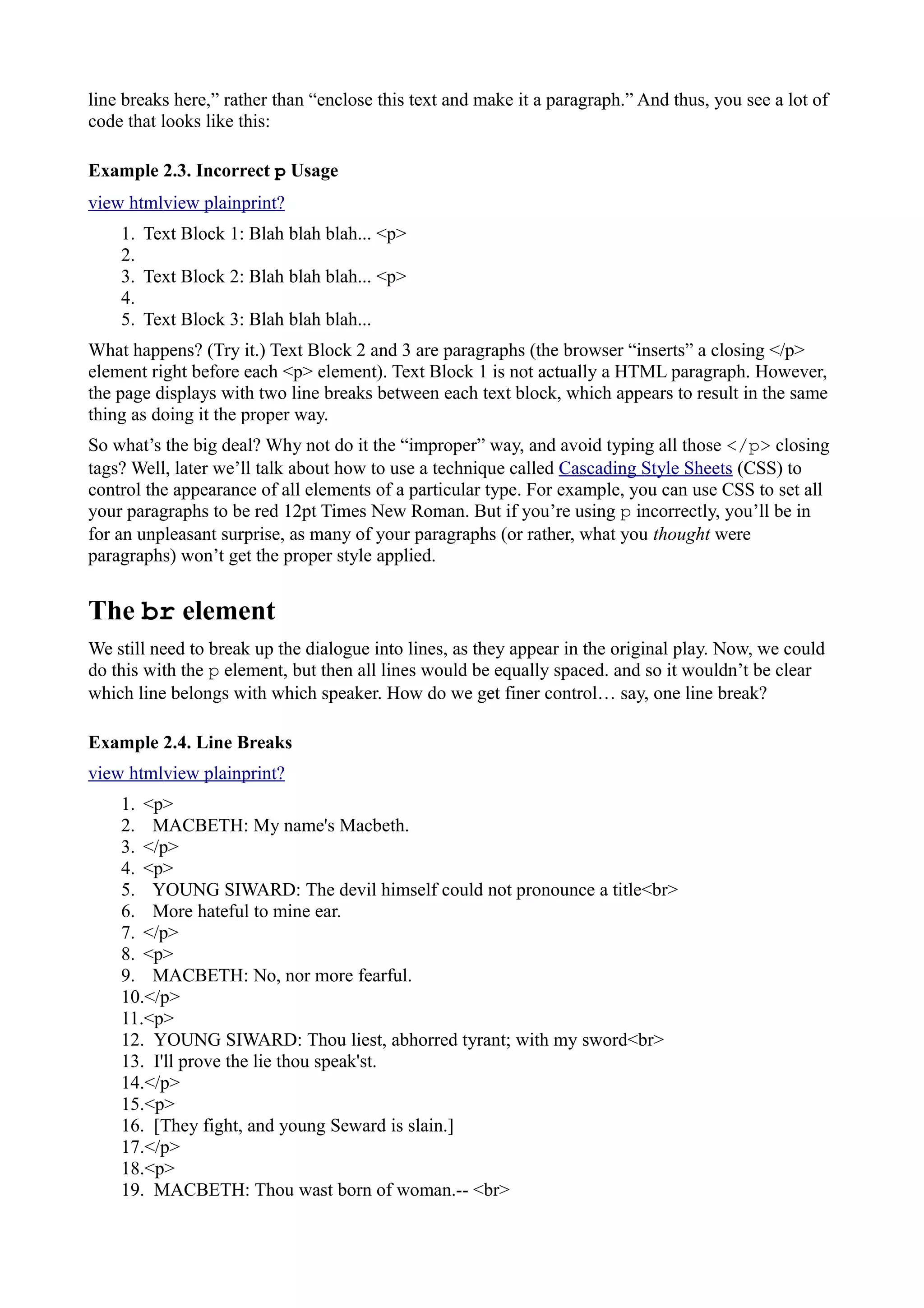 line breaks here,” rather than “enclose this text and make it a paragraph.” And thus, you see a lot of
code that looks like this:
Example 2.3. Incorrect p Usage
view htmlview plainprint?
1. Text Block 1: Blah blah blah... <p>
2.
3. Text Block 2: Blah blah blah... <p>
4.
5. Text Block 3: Blah blah blah...
What happens? (Try it.) Text Block 2 and 3 are paragraphs (the browser “inserts” a closing </p>
element right before each <p> element). Text Block 1 is not actually a HTML paragraph. However,
the page displays with two line breaks between each text block, which appears to result in the same
thing as doing it the proper way.
So what’s the big deal? Why not do it the “improper” way, and avoid typing all those </p> closing
tags? Well, later we’ll talk about how to use a technique called Cascading Style Sheets (CSS) to
control the appearance of all elements of a particular type. For example, you can use CSS to set all
your paragraphs to be red 12pt Times New Roman. But if you’re using p incorrectly, you’ll be in
for an unpleasant surprise, as many of your paragraphs (or rather, what you thought were
paragraphs) won’t get the proper style applied.
The br element
We still need to break up the dialogue into lines, as they appear in the original play. Now, we could
do this with the p element, but then all lines would be equally spaced. and so it wouldn’t be clear
which line belongs with which speaker. How do we get finer control… say, one line break?
Example 2.4. Line Breaks
view htmlview plainprint?
1. <p>
2. MACBETH: My name's Macbeth.
3. </p>
4. <p>
5. YOUNG SIWARD: The devil himself could not pronounce a title<br>
6. More hateful to mine ear.
7. </p>
8. <p>
9. MACBETH: No, nor more fearful.
10.</p>
11.<p>
12. YOUNG SIWARD: Thou liest, abhorred tyrant; with my sword<br>
13. I'll prove the lie thou speak'st.
14.</p>
15.<p>
16. [They fight, and young Seward is slain.]
17.</p>
18.<p>
19. MACBETH: Thou wast born of woman.-- <br>
 