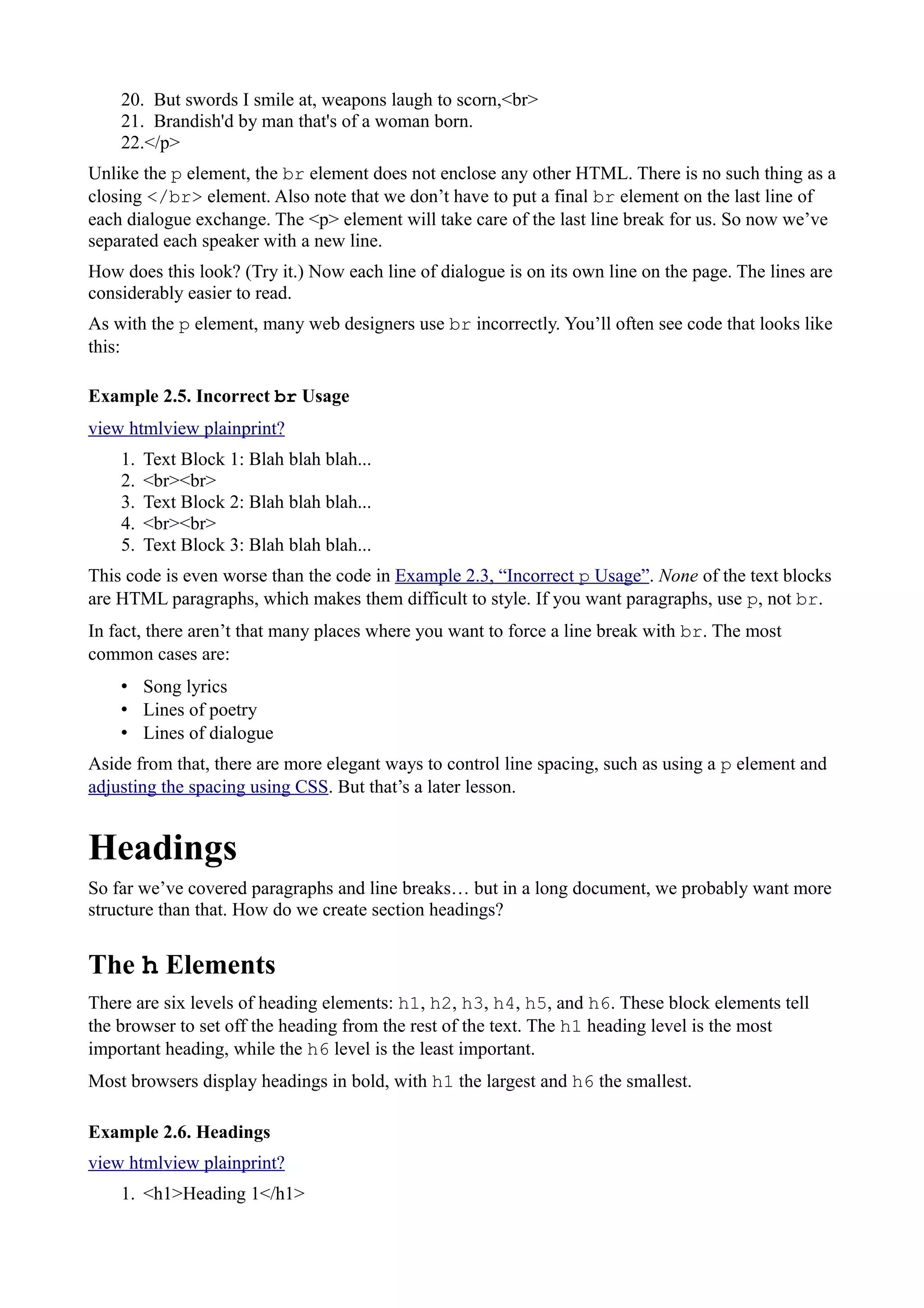 20. But swords I smile at, weapons laugh to scorn,<br>
21. Brandish'd by man that's of a woman born.
22.</p>
Unlike the p element, the br element does not enclose any other HTML. There is no such thing as a
closing </br> element. Also note that we don’t have to put a final br element on the last line of
each dialogue exchange. The <p> element will take care of the last line break for us. So now we’ve
separated each speaker with a new line.
How does this look? (Try it.) Now each line of dialogue is on its own line on the page. The lines are
considerably easier to read.
As with the p element, many web designers use br incorrectly. You’ll often see code that looks like
this:
Example 2.5. Incorrect br Usage
view htmlview plainprint?
1. Text Block 1: Blah blah blah...
2. <br><br>
3. Text Block 2: Blah blah blah...
4. <br><br>
5. Text Block 3: Blah blah blah...
This code is even worse than the code in Example 2.3, “Incorrect p Usage”. None of the text blocks
are HTML paragraphs, which makes them difficult to style. If you want paragraphs, use p, not br.
In fact, there aren’t that many places where you want to force a line break with br. The most
common cases are:
• Song lyrics
• Lines of poetry
• Lines of dialogue
Aside from that, there are more elegant ways to control line spacing, such as using a p element and
adjusting the spacing using CSS. But that’s a later lesson.
Headings
So far we’ve covered paragraphs and line breaks… but in a long document, we probably want more
structure than that. How do we create section headings?
The h Elements
There are six levels of heading elements: h1, h2, h3, h4, h5, and h6. These block elements tell
the browser to set off the heading from the rest of the text. The h1 heading level is the most
important heading, while the h6 level is the least important.
Most browsers display headings in bold, with h1 the largest and h6 the smallest.
Example 2.6. Headings
view htmlview plainprint?
1. <h1>Heading 1</h1>
 