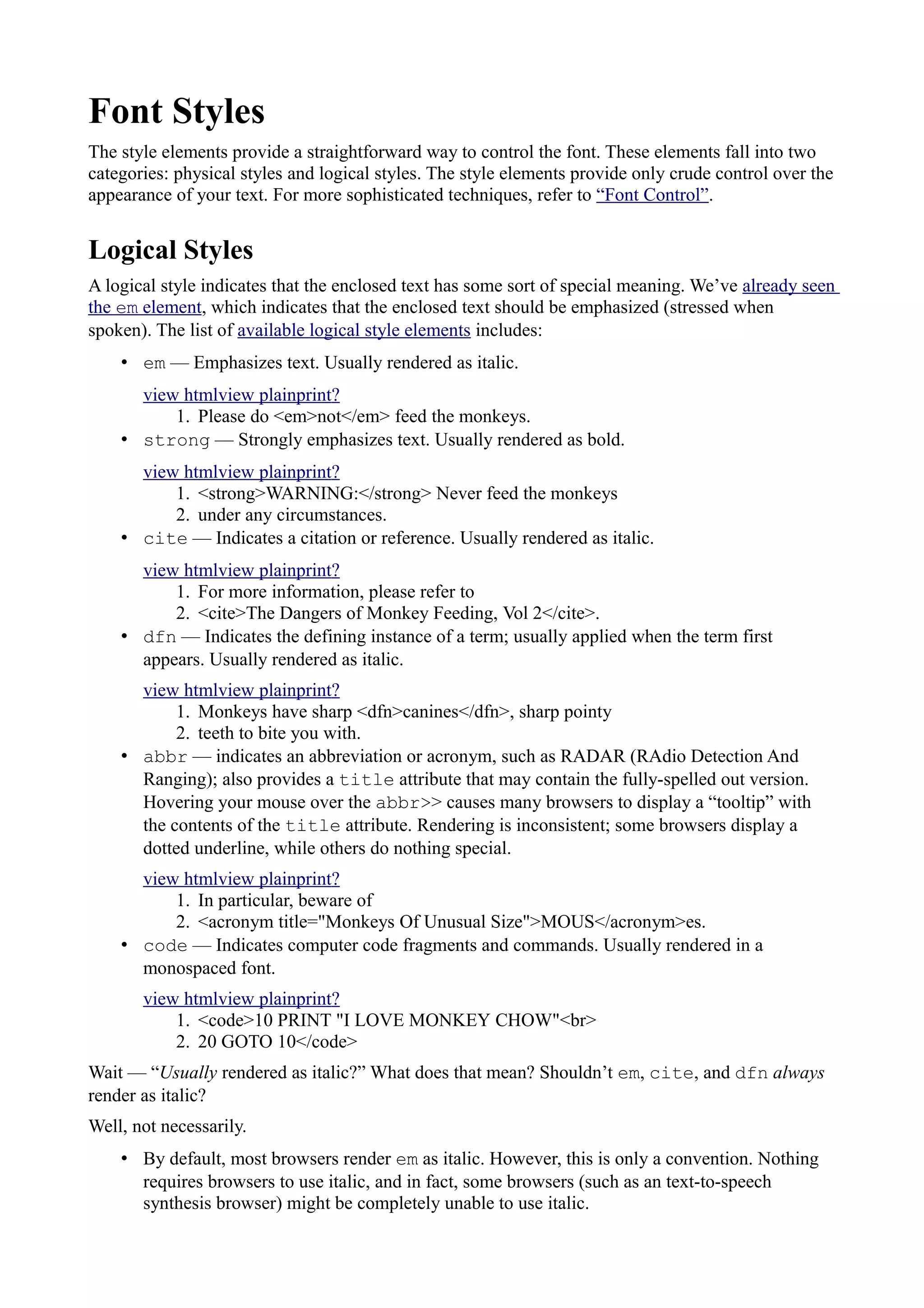 Font Styles
The style elements provide a straightforward way to control the font. These elements fall into two
categories: physical styles and logical styles. The style elements provide only crude control over the
appearance of your text. For more sophisticated techniques, refer to “Font Control”.
Logical Styles
A logical style indicates that the enclosed text has some sort of special meaning. We’ve already seen
the em element, which indicates that the enclosed text should be emphasized (stressed when
spoken). The list of available logical style elements includes:
• em — Emphasizes text. Usually rendered as italic.
view htmlview plainprint?
1. Please do <em>not</em> feed the monkeys.
• strong — Strongly emphasizes text. Usually rendered as bold.
view htmlview plainprint?
1. <strong>WARNING:</strong> Never feed the monkeys
2. under any circumstances.
• cite — Indicates a citation or reference. Usually rendered as italic.
view htmlview plainprint?
1. For more information, please refer to
2. <cite>The Dangers of Monkey Feeding, Vol 2</cite>.
• dfn — Indicates the defining instance of a term; usually applied when the term first
appears. Usually rendered as italic.
view htmlview plainprint?
1. Monkeys have sharp <dfn>canines</dfn>, sharp pointy
2. teeth to bite you with.
• abbr — indicates an abbreviation or acronym, such as RADAR (RAdio Detection And
Ranging); also provides a title attribute that may contain the fully-spelled out version.
Hovering your mouse over the abbr>> causes many browsers to display a “tooltip” with
the contents of the title attribute. Rendering is inconsistent; some browsers display a
dotted underline, while others do nothing special.
view htmlview plainprint?
1. In particular, beware of
2. <acronym title="Monkeys Of Unusual Size">MOUS</acronym>es.
• code — Indicates computer code fragments and commands. Usually rendered in a
monospaced font.
view htmlview plainprint?
1. <code>10 PRINT "I LOVE MONKEY CHOW"<br>
2. 20 GOTO 10</code>
Wait — “Usually rendered as italic?” What does that mean? Shouldn’t em, cite, and dfn always
render as italic?
Well, not necessarily.
• By default, most browsers render em as italic. However, this is only a convention. Nothing
requires browsers to use italic, and in fact, some browsers (such as an text-to-speech
synthesis browser) might be completely unable to use italic.
 