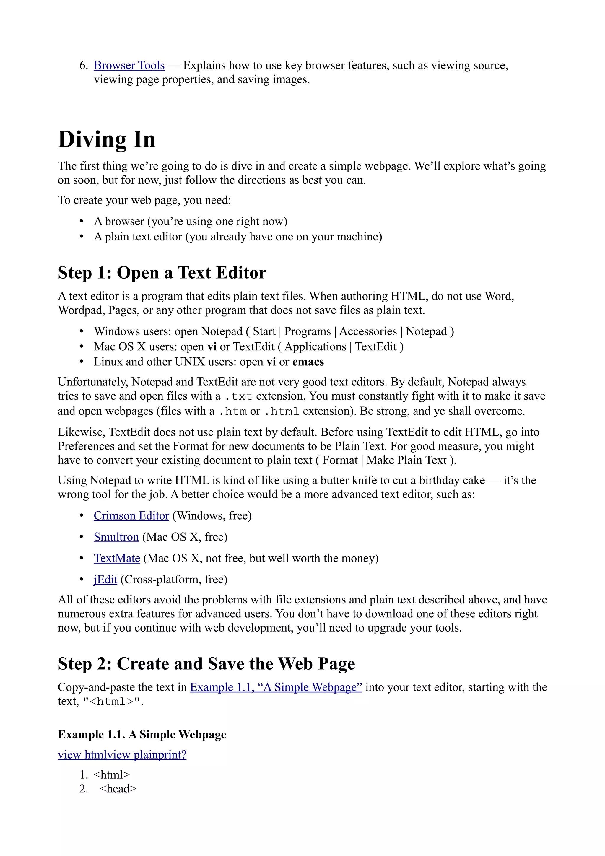 6. Browser Tools — Explains how to use key browser features, such as viewing source,
viewing page properties, and saving images.
Diving In
The first thing we’re going to do is dive in and create a simple webpage. We’ll explore what’s going
on soon, but for now, just follow the directions as best you can.
To create your web page, you need:
• A browser (you’re using one right now)
• A plain text editor (you already have one on your machine)
Step 1: Open a Text Editor
A text editor is a program that edits plain text files. When authoring HTML, do not use Word,
Wordpad, Pages, or any other program that does not save files as plain text.
• Windows users: open Notepad ( Start | Programs | Accessories | Notepad )
• Mac OS X users: open vi or TextEdit ( Applications | TextEdit )
• Linux and other UNIX users: open vi or emacs
Unfortunately, Notepad and TextEdit are not very good text editors. By default, Notepad always
tries to save and open files with a .txt extension. You must constantly fight with it to make it save
and open webpages (files with a .htm or .html extension). Be strong, and ye shall overcome.
Likewise, TextEdit does not use plain text by default. Before using TextEdit to edit HTML, go into
Preferences and set the Format for new documents to be Plain Text. For good measure, you might
have to convert your existing document to plain text ( Format | Make Plain Text ).
Using Notepad to write HTML is kind of like using a butter knife to cut a birthday cake — it’s the
wrong tool for the job. A better choice would be a more advanced text editor, such as:
• Crimson Editor (Windows, free)
• Smultron (Mac OS X, free)
• TextMate (Mac OS X, not free, but well worth the money)
• jEdit (Cross-platform, free)
All of these editors avoid the problems with file extensions and plain text described above, and have
numerous extra features for advanced users. You don’t have to download one of these editors right
now, but if you continue with web development, you’ll need to upgrade your tools.
Step 2: Create and Save the Web Page
Copy-and-paste the text in Example 1.1, “A Simple Webpage” into your text editor, starting with the
text, "<html>".
Example 1.1. A Simple Webpage
view htmlview plainprint?
1. <html>
2. <head>
 