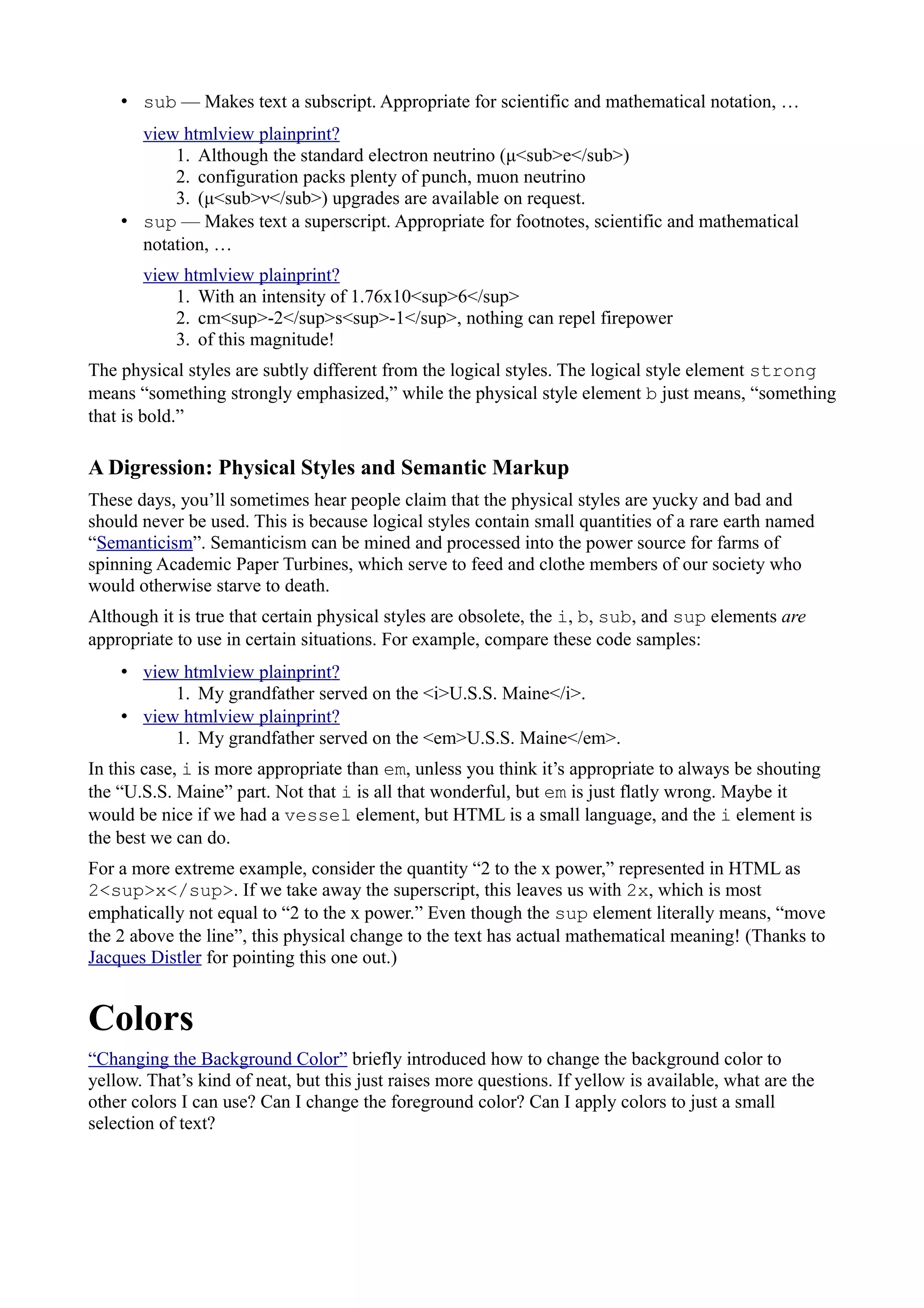 • sub — Makes text a subscript. Appropriate for scientific and mathematical notation, …
view htmlview plainprint?
1. Although the standard electron neutrino (μ<sub>e</sub>)
2. configuration packs plenty of punch, muon neutrino
3. (μ<sub>ν</sub>) upgrades are available on request.
• sup — Makes text a superscript. Appropriate for footnotes, scientific and mathematical
notation, …
view htmlview plainprint?
1. With an intensity of 1.76x10<sup>6</sup>
2. cm<sup>-2</sup>s<sup>-1</sup>, nothing can repel firepower
3. of this magnitude!
The physical styles are subtly different from the logical styles. The logical style element strong
means “something strongly emphasized,” while the physical style element b just means, “something
that is bold.”
A Digression: Physical Styles and Semantic Markup
These days, you’ll sometimes hear people claim that the physical styles are yucky and bad and
should never be used. This is because logical styles contain small quantities of a rare earth named
“Semanticism”. Semanticism can be mined and processed into the power source for farms of
spinning Academic Paper Turbines, which serve to feed and clothe members of our society who
would otherwise starve to death.
Although it is true that certain physical styles are obsolete, the i, b, sub, and sup elements are
appropriate to use in certain situations. For example, compare these code samples:
• view htmlview plainprint?
1. My grandfather served on the <i>U.S.S. Maine</i>.
• view htmlview plainprint?
1. My grandfather served on the <em>U.S.S. Maine</em>.
In this case, i is more appropriate than em, unless you think it’s appropriate to always be shouting
the “U.S.S. Maine” part. Not that i is all that wonderful, but em is just flatly wrong. Maybe it
would be nice if we had a vessel element, but HTML is a small language, and the i element is
the best we can do.
For a more extreme example, consider the quantity “2 to the x power,” represented in HTML as
2<sup>x</sup>. If we take away the superscript, this leaves us with 2x, which is most
emphatically not equal to “2 to the x power.” Even though the sup element literally means, “move
the 2 above the line”, this physical change to the text has actual mathematical meaning! (Thanks to
Jacques Distler for pointing this one out.)
Colors
“Changing the Background Color” briefly introduced how to change the background color to
yellow. That’s kind of neat, but this just raises more questions. If yellow is available, what are the
other colors I can use? Can I change the foreground color? Can I apply colors to just a small
selection of text?
 