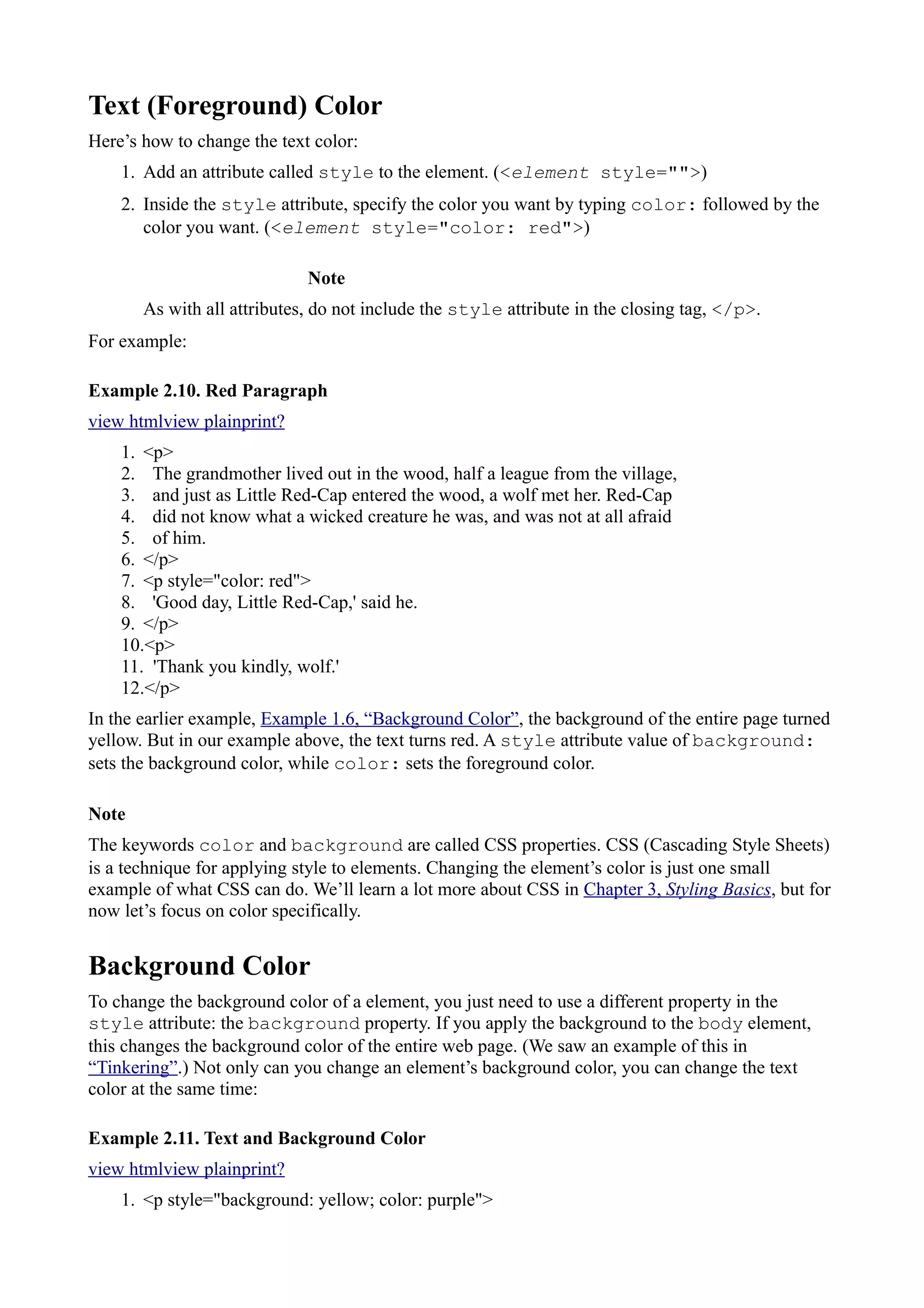 Text (Foreground) Color
Here’s how to change the text color:
1. Add an attribute called style to the element. (<element style="">)
2. Inside the style attribute, specify the color you want by typing color: followed by the
color you want. (<element style="color: red">)
Note
As with all attributes, do not include the style attribute in the closing tag, </p>.
For example:
Example 2.10. Red Paragraph
view htmlview plainprint?
1. <p>
2. The grandmother lived out in the wood, half a league from the village,
3. and just as Little Red-Cap entered the wood, a wolf met her. Red-Cap
4. did not know what a wicked creature he was, and was not at all afraid
5. of him.
6. </p>
7. <p style="color: red">
8. 'Good day, Little Red-Cap,' said he.
9. </p>
10.<p>
11. 'Thank you kindly, wolf.'
12.</p>
In the earlier example, Example 1.6, “Background Color”, the background of the entire page turned
yellow. But in our example above, the text turns red. A style attribute value of background:
sets the background color, while color: sets the foreground color.
Note
The keywords color and background are called CSS properties. CSS (Cascading Style Sheets)
is a technique for applying style to elements. Changing the element’s color is just one small
example of what CSS can do. We’ll learn a lot more about CSS in Chapter 3, Styling Basics, but for
now let’s focus on color specifically.
Background Color
To change the background color of a element, you just need to use a different property in the
style attribute: the background property. If you apply the background to the body element,
this changes the background color of the entire web page. (We saw an example of this in
“Tinkering”.) Not only can you change an element’s background color, you can change the text
color at the same time:
Example 2.11. Text and Background Color
view htmlview plainprint?
1. <p style="background: yellow; color: purple">
 