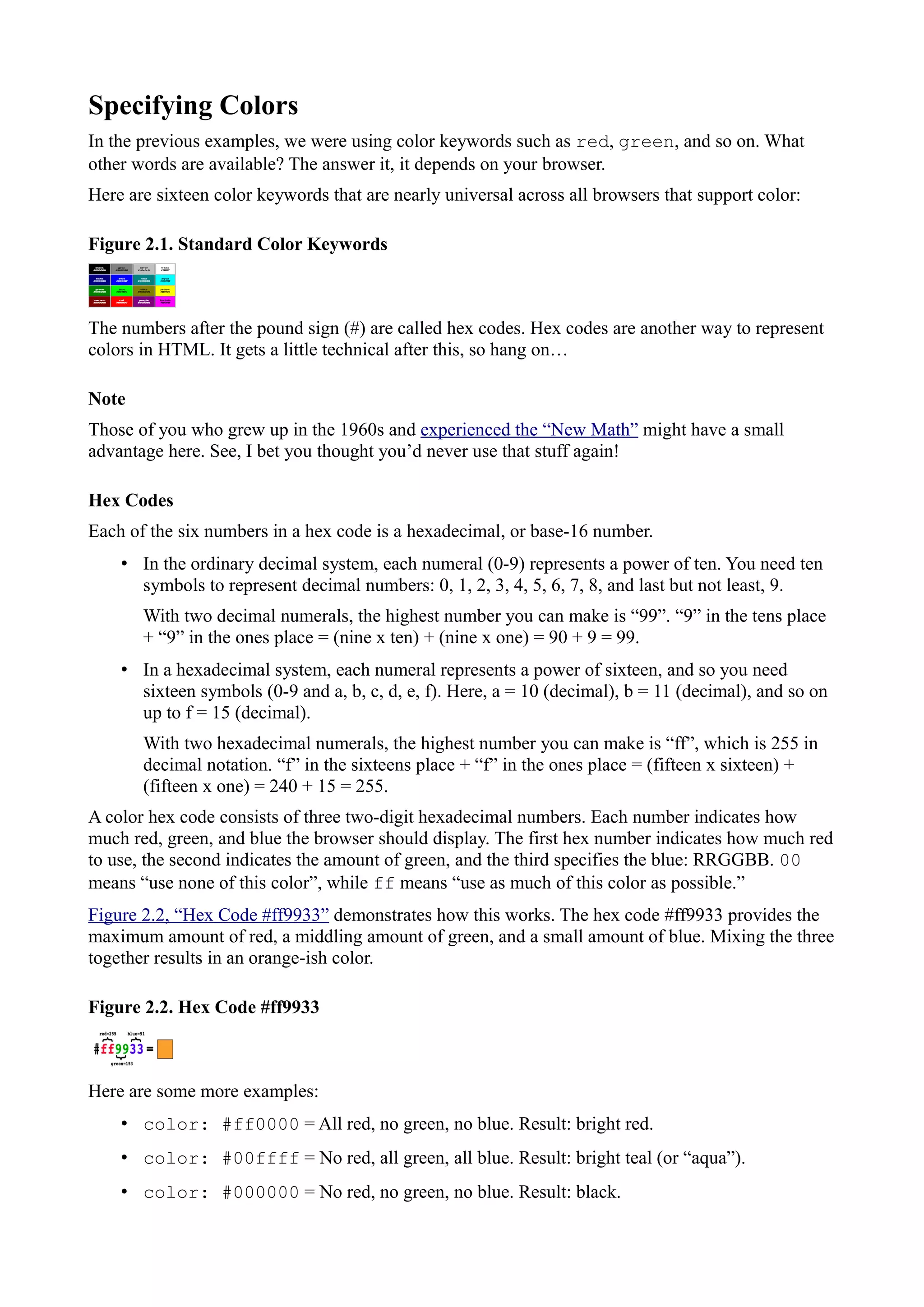 Specifying Colors
In the previous examples, we were using color keywords such as red, green, and so on. What
other words are available? The answer it, it depends on your browser.
Here are sixteen color keywords that are nearly universal across all browsers that support color:
Figure 2.1. Standard Color Keywords
The numbers after the pound sign (#) are called hex codes. Hex codes are another way to represent
colors in HTML. It gets a little technical after this, so hang on…
Note
Those of you who grew up in the 1960s and experienced the “New Math” might have a small
advantage here. See, I bet you thought you’d never use that stuff again!
Hex Codes
Each of the six numbers in a hex code is a hexadecimal, or base-16 number.
• In the ordinary decimal system, each numeral (0-9) represents a power of ten. You need ten
symbols to represent decimal numbers: 0, 1, 2, 3, 4, 5, 6, 7, 8, and last but not least, 9.
With two decimal numerals, the highest number you can make is “99”. “9” in the tens place
+ “9” in the ones place = (nine x ten) + (nine x one) = 90 + 9 = 99.
• In a hexadecimal system, each numeral represents a power of sixteen, and so you need
sixteen symbols (0-9 and a, b, c, d, e, f). Here, a = 10 (decimal), b = 11 (decimal), and so on
up to f = 15 (decimal).
With two hexadecimal numerals, the highest number you can make is “ff”, which is 255 in
decimal notation. “f” in the sixteens place + “f” in the ones place = (fifteen x sixteen) +
(fifteen x one) = 240 + 15 = 255.
A color hex code consists of three two-digit hexadecimal numbers. Each number indicates how
much red, green, and blue the browser should display. The first hex number indicates how much red
to use, the second indicates the amount of green, and the third specifies the blue: RRGGBB. 00
means “use none of this color”, while ff means “use as much of this color as possible.”
Figure 2.2, “Hex Code #ff9933” demonstrates how this works. The hex code #ff9933 provides the
maximum amount of red, a middling amount of green, and a small amount of blue. Mixing the three
together results in an orange-ish color.
Figure 2.2. Hex Code #ff9933
Here are some more examples:
• color: #ff0000 = All red, no green, no blue. Result: bright red.
• color: #00ffff = No red, all green, all blue. Result: bright teal (or “aqua”).
• color: #000000 = No red, no green, no blue. Result: black.
 