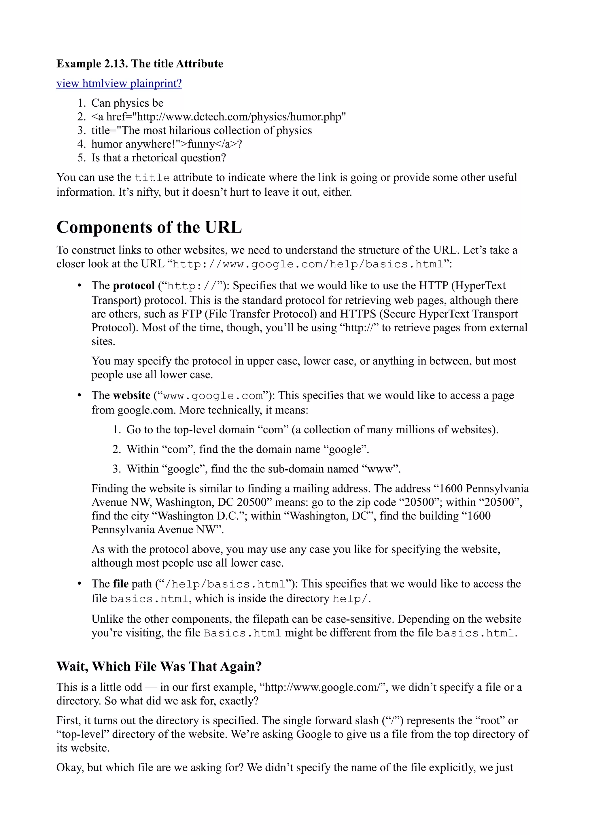 Example 2.13. The title Attribute
view htmlview plainprint?
1. Can physics be
2. <a href="http://www.dctech.com/physics/humor.php"
3. title="The most hilarious collection of physics
4. humor anywhere!">funny</a>?
5. Is that a rhetorical question?
You can use the title attribute to indicate where the link is going or provide some other useful
information. It’s nifty, but it doesn’t hurt to leave it out, either.
Components of the URL
To construct links to other websites, we need to understand the structure of the URL. Let’s take a
closer look at the URL “http://www.google.com/help/basics.html”:
• The protocol (“http://”): Specifies that we would like to use the HTTP (HyperText
Transport) protocol. This is the standard protocol for retrieving web pages, although there
are others, such as FTP (File Transfer Protocol) and HTTPS (Secure HyperText Transport
Protocol). Most of the time, though, you’ll be using “http://” to retrieve pages from external
sites.
You may specify the protocol in upper case, lower case, or anything in between, but most
people use all lower case.
• The website (“www.google.com”): This specifies that we would like to access a page
from google.com. More technically, it means:
1. Go to the top-level domain “com” (a collection of many millions of websites).
2. Within “com”, find the the domain name “google”.
3. Within “google”, find the the sub-domain named “www”.
Finding the website is similar to finding a mailing address. The address “1600 Pennsylvania
Avenue NW, Washington, DC 20500” means: go to the zip code “20500”; within “20500”,
find the city “Washington D.C.”; within “Washington, DC”, find the building “1600
Pennsylvania Avenue NW”.
As with the protocol above, you may use any case you like for specifying the website,
although most people use all lower case.
• The file path (“/help/basics.html”): This specifies that we would like to access the
file basics.html, which is inside the directory help/.
Unlike the other components, the filepath can be case-sensitive. Depending on the website
you’re visiting, the file Basics.html might be different from the file basics.html.
Wait, Which File Was That Again?
This is a little odd — in our first example, “http://www.google.com/”, we didn’t specify a file or a
directory. So what did we ask for, exactly?
First, it turns out the directory is specified. The single forward slash (“/”) represents the “root” or
“top-level” directory of the website. We’re asking Google to give us a file from the top directory of
its website.
Okay, but which file are we asking for? We didn’t specify the name of the file explicitly, we just
 