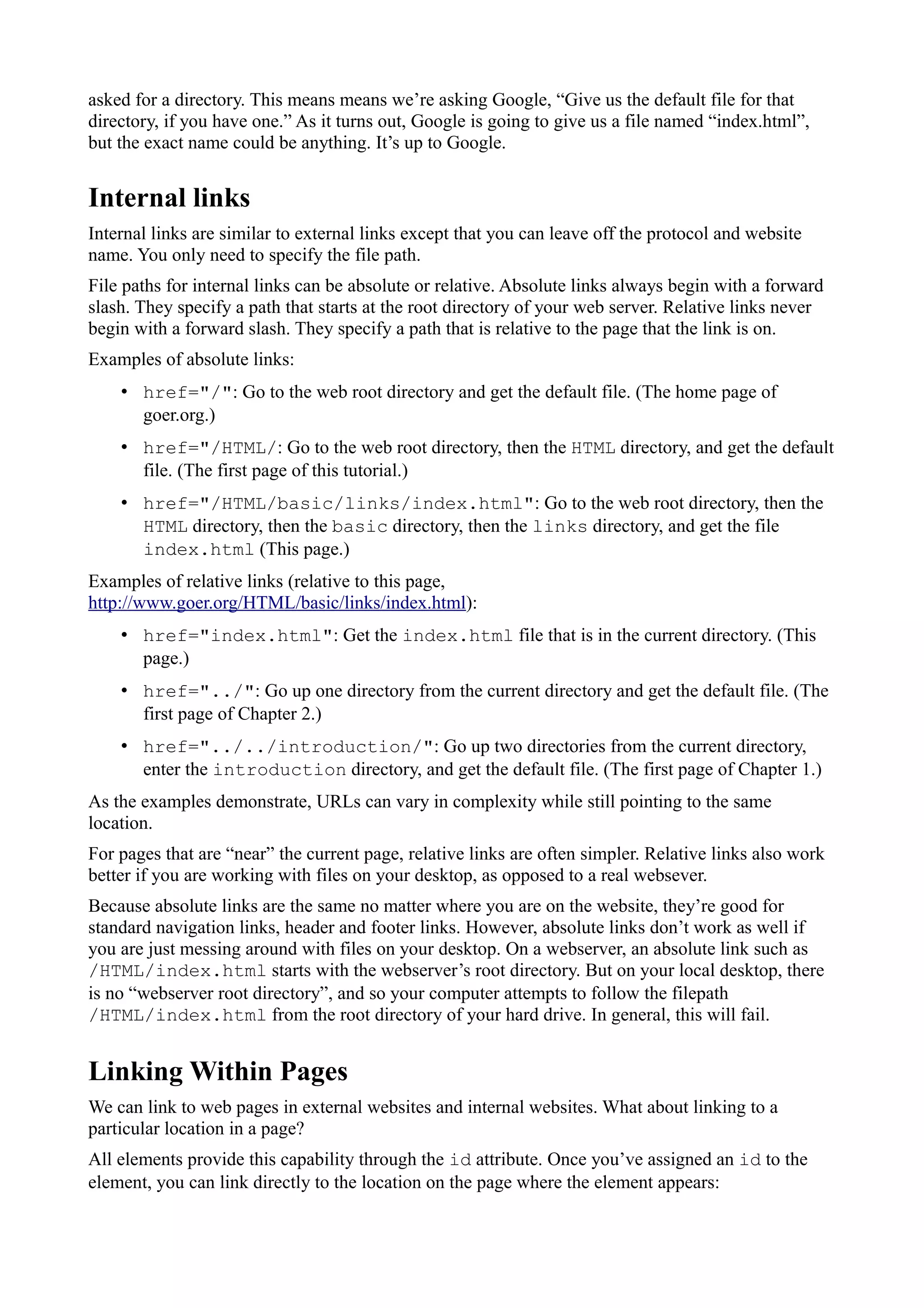 asked for a directory. This means means we’re asking Google, “Give us the default file for that
directory, if you have one.” As it turns out, Google is going to give us a file named “index.html”,
but the exact name could be anything. It’s up to Google.
Internal links
Internal links are similar to external links except that you can leave off the protocol and website
name. You only need to specify the file path.
File paths for internal links can be absolute or relative. Absolute links always begin with a forward
slash. They specify a path that starts at the root directory of your web server. Relative links never
begin with a forward slash. They specify a path that is relative to the page that the link is on.
Examples of absolute links:
• href="/": Go to the web root directory and get the default file. (The home page of
goer.org.)
• href="/HTML/: Go to the web root directory, then the HTML directory, and get the default
file. (The first page of this tutorial.)
• href="/HTML/basic/links/index.html": Go to the web root directory, then the
HTML directory, then the basic directory, then the links directory, and get the file
index.html (This page.)
Examples of relative links (relative to this page,
http://www.goer.org/HTML/basic/links/index.html):
• href="index.html": Get the index.html file that is in the current directory. (This
page.)
• href="../": Go up one directory from the current directory and get the default file. (The
first page of Chapter 2.)
• href="../../introduction/": Go up two directories from the current directory,
enter the introduction directory, and get the default file. (The first page of Chapter 1.)
As the examples demonstrate, URLs can vary in complexity while still pointing to the same
location.
For pages that are “near” the current page, relative links are often simpler. Relative links also work
better if you are working with files on your desktop, as opposed to a real websever.
Because absolute links are the same no matter where you are on the website, they’re good for
standard navigation links, header and footer links. However, absolute links don’t work as well if
you are just messing around with files on your desktop. On a webserver, an absolute link such as
/HTML/index.html starts with the webserver’s root directory. But on your local desktop, there
is no “webserver root directory”, and so your computer attempts to follow the filepath
/HTML/index.html from the root directory of your hard drive. In general, this will fail.
Linking Within Pages
We can link to web pages in external websites and internal websites. What about linking to a
particular location in a page?
All elements provide this capability through the id attribute. Once you’ve assigned an id to the
element, you can link directly to the location on the page where the element appears:
 