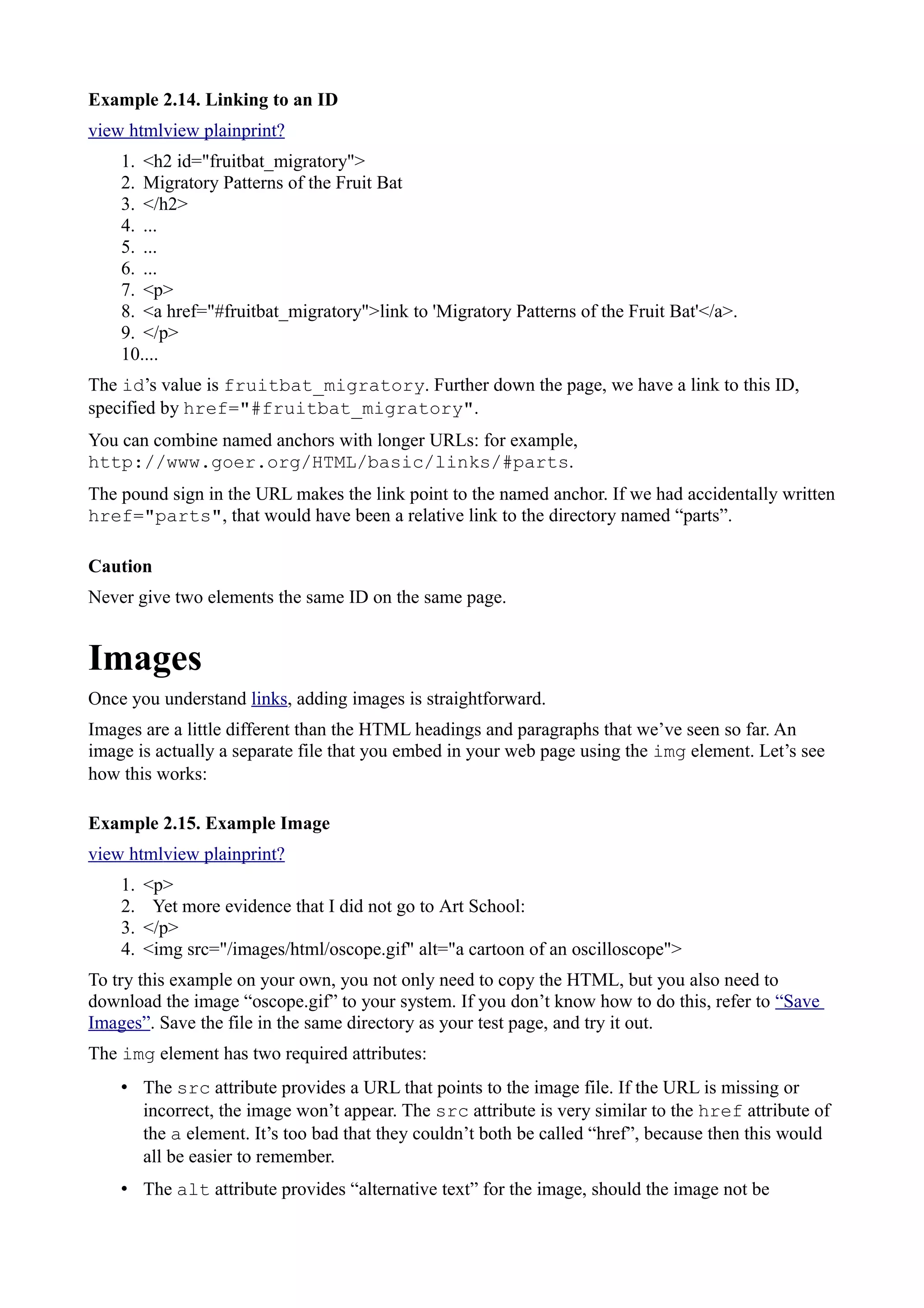 Example 2.14. Linking to an ID
view htmlview plainprint?
1. <h2 id="fruitbat_migratory">
2. Migratory Patterns of the Fruit Bat
3. </h2>
4. ...
5. ...
6. ...
7. <p>
8. <a href="#fruitbat_migratory">link to 'Migratory Patterns of the Fruit Bat'</a>.
9. </p>
10....
The id’s value is fruitbat_migratory. Further down the page, we have a link to this ID,
specified by href="#fruitbat_migratory".
You can combine named anchors with longer URLs: for example,
http://www.goer.org/HTML/basic/links/#parts.
The pound sign in the URL makes the link point to the named anchor. If we had accidentally written
href="parts", that would have been a relative link to the directory named “parts”.
Caution
Never give two elements the same ID on the same page.
Images
Once you understand links, adding images is straightforward.
Images are a little different than the HTML headings and paragraphs that we’ve seen so far. An
image is actually a separate file that you embed in your web page using the img element. Let’s see
how this works:
Example 2.15. Example Image
view htmlview plainprint?
1. <p>
2. Yet more evidence that I did not go to Art School:
3. </p>
4. <img src="/images/html/oscope.gif" alt="a cartoon of an oscilloscope">
To try this example on your own, you not only need to copy the HTML, but you also need to
download the image “oscope.gif” to your system. If you don’t know how to do this, refer to “Save
Images”. Save the file in the same directory as your test page, and try it out.
The img element has two required attributes:
• The src attribute provides a URL that points to the image file. If the URL is missing or
incorrect, the image won’t appear. The src attribute is very similar to the href attribute of
the a element. It’s too bad that they couldn’t both be called “href”, because then this would
all be easier to remember.
• The alt attribute provides “alternative text” for the image, should the image not be
 